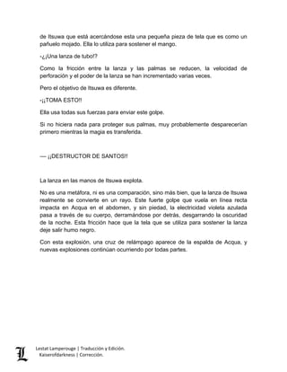 Lestat Lamperouge | Traducción y Edición. 
Kaiserofdarkness | Corrección. 
de Itsuwa que está acercándose esta una pequeña pieza de tela que es como un pañuelo mojado. Ella lo utiliza para sostener el mango. -¿¡Una lanza de tubo!? Como la fricción entre la lanza y las palmas se reducen, la velocidad de perforación y el poder de la lanza se han incrementado varias veces. Pero el objetivo de Itsuwa es diferente. -¡¡TOMA ESTO!! Ella usa todas sus fuerzas para enviar este golpe. Si no hiciera nada para proteger sus palmas, muy probablemente desparecerían primero mientras la magia es transferida. –– ¡¡DESTRUCTOR DE SANTOS!! La lanza en las manos de Itsuwa explota. No es una metáfora, ni es una comparación, sino más bien, que la lanza de Itsuwa realmente se convierte en un rayo. Este fuerte golpe que vuela en línea recta impacta en Acqua en el abdomen, y sin piedad, la electricidad violeta azulada pasa a través de su cuerpo, derramándose por detrás, desgarrando la oscuridad de la noche. Esta fricción hace que la tela que se utiliza para sostener la lanza deje salir humo negro. Con esta explosión, una cruz de relámpago aparece de la espalda de Acqua, y nuevas explosiones continúan ocurriendo por todas partes.  
