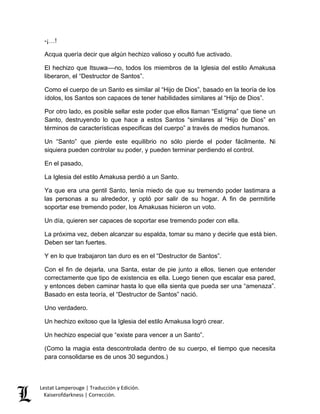 Lestat Lamperouge | Traducción y Edición. 
Kaiserofdarkness | Corrección. 
-¡…! 
Acqua quería decir que algún hechizo valioso y ocultó fue activado. 
El hechizo que Itsuwa––no, todos los miembros de la Iglesia del estilo Amakusa liberaron, el “Destructor de Santos”. 
Como el cuerpo de un Santo es similar al “Hijo de Dios”, basado en la teoría de los ídolos, los Santos son capaces de tener habilidades similares al “Hijo de Dios”. 
Por otro lado, es posible sellar este poder que ellos llaman “Estigma” que tiene un Santo, destruyendo lo que hace a estos Santos “similares al “Hijo de Dios” en términos de características especificas del cuerpo” a través de medios humanos. 
Un “Santo” que pierde este equilibrio no sólo pierde el poder fácilmente. Ni siquiera pueden controlar su poder, y pueden terminar perdiendo el control. 
En el pasado, 
La Iglesia del estilo Amakusa perdió a un Santo. 
Ya que era una gentil Santo, tenía miedo de que su tremendo poder lastimara a las personas a su alrededor, y optó por salir de su hogar. A fin de permitirle soportar ese tremendo poder, los Amakusas hicieron un voto. 
Un día, quieren ser capaces de soportar ese tremendo poder con ella. 
La próxima vez, deben alcanzar su espalda, tomar su mano y decirle que está bien. Deben ser tan fuertes. 
Y en lo que trabajaron tan duro es en el “Destructor de Santos”. 
Con el fin de dejarla, una Santa, estar de pie junto a ellos, tienen que entender correctamente que tipo de existencia es ella. Luego tienen que escalar esa pared, y entonces deben caminar hasta lo que ella sienta que pueda ser una “amenaza”. Basado en esta teoría, el “Destructor de Santos” nació. 
Uno verdadero. 
Un hechizo exitoso que la Iglesia del estilo Amakusa logró crear. 
Un hechizo especial que “existe para vencer a un Santo”. 
(Como la magia esta descontrolada dentro de su cuerpo, el tiempo que necesita para consolidarse es de unos 30 segundos.)  