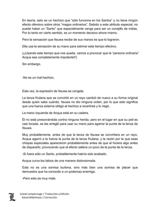 Lestat Lamperouge | Traducción y Edición. 
Kaiserofdarkness | Corrección. 
En teoría, esto es un hechizo que “sólo funciona en los Santos” y no tiene ningún efecto ofensivo sobre otros “magos ordinarios”. Debido a este atributo especial, no puede haber un “Santo” que especialmente venga para ser un conejillo de indias. Por lo tanto en cierto sentido, es un momento decisivo ahora mismo. 
Pero la sensación que Itsuwa recibe de sus manos es que lo lograron. 
Ella usa la sensación de su mano para estimar este tiempo efectivo. 
(¡¡Usando este tiempo que nos queda, vamos a provocar que la “persona ordinaria” Acqua sea completamente impotente!!) 
Sin embargo, 
-No es un mal hechizo. 
Esta vez, la expresión de Itsuwa se congela. 
La lanza friulana que se convirtió en un rayo cambió de nuevo a su forma original desde quien sabe cuándo. Itsuwa no dio ninguna orden, por lo que esto significa que una fuerza externa obligó al hechizo a revertirse y lo negó. 
La mano izquierda de Acqua está en su cadera. 
Él no está presionándola contra ninguna herida, pero en el lugar en que su piel es casi tocada, se las arregló para usar su mano para agarrar la punta de la lanza de Itsuwa. 
Muy probablemente, antes de que la lanza de Itsuwa se convirtiera en un rayo, Acqua agarró a la fuerza la punta de la lanza friulana, y la razón por la que esas chispas especiales aparecieron probablemente antes de que el hiciera algo antes de dispararlo, provocando que el efecto saliera un poco de la punta de la lanza. 
-Si fuera sólo un Santo, probablemente habría sido acabado. 
Acqua curva los labios de una manera distorsionada. 
Esta no es una sonrisa burlona, sino más bien una sonrisa de placer que demuestra que ha conocido a un poderoso enemigo. 
-Pero esto es muy malo.  