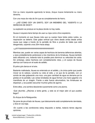 Lestat Lamperouge | Traducción y Edición. 
Kaiserofdarkness | Corrección. 
Con su mano izquierda agarrando la lanza, Acqua mueve lentamente su mano derecha. 
Con una maza de más de 5m que es completamente de hierro. 
–– ¡¡ASÍ COMO SOY UN SANTO, SOY UN MIEMBRO DEL “ASIENTO A LA DERECHA DE DIOS”!! 
La explosión se produce en la plaza donde no hay nadie. 
Itsuwa ni siquiera tiene tiempo de usar su ropa como chivo expiatorio. 
En el momento en que Itsuwa nota que su cuerpo hace todos estos ruidos, su respiración se detiene. Este golpe vertical que viene desde arriba desde arriba causa que caiga a través de la pantalla de fibra a prueba de balas que está desgarrada, cayendo unos 20m hacia abajo. 
-¡¡¡KYYAAAAAHHHHHHHHHHHHHHHHHHHH!!! 
Mientras cae, puede ver varias capas de hechizos de barreras defensivas abiertas, y esos probablemente pertenecen a los miembros de la Amakusa. Itsuwa también está utilizando uno, tratando todo lo posible para disminuir su velocidad de caída. Sin embargo, estos hechizos son completamente rotos, y el cuerpo de Itsuwa aterriza con fuerza en el suelo de asfalto. 
El polvo gris danza en el aire. 
Bastante maltratada, Itsuwa es enterrada en el asfalto, y la única parte que puede mover es la cabeza. Levanta su vista al cielo, y ve que de la pantalla, con un sonido de olas golpeando una roca, una gran cantidad de agua se derrama por la grietas en la pantalla. Las varias toneladas de agua forman una mano gigante o la mandíbula de un dragón. Frente a esta fuerza abrumadora, los Amakusas se dispersan, y se pueden escuchar muchos gritos de agonía. 
Entre ellos, una sombra desciende suavemente como una pluma. 
-Qué aburrido. ¿Reúnes a tanta gente, y este es el mejor plan al que puedes llegar? 
Es Acqua de la Retaguardia. 
Se pone de pie al lado de Itsuwa, que básicamente está completamente derrotada, y dice en voz baja. 
-En cuanto a las condiciones estoy dispuesto a darlas, todavía tienes algunas opciones.  