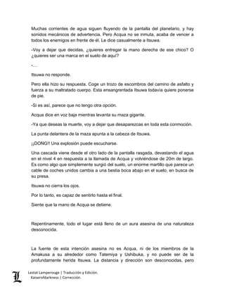 Lestat Lamperouge | Traducción y Edición. 
Kaiserofdarkness | Corrección. 
Muchas corrientes de agua siguen fluyendo de la pantalla del planetario, y hay sonidos mecánicos de advertencia. Pero Acqua no se inmuta, acaba de vencer a todos los enemigos en frente de él. Le dice casualmente a Itsuwa. 
-Voy a dejar que decidas, ¿quieres entregar la mano derecha de ese chico? O ¿quieres ser una marca en el suelo de aquí? 
-… 
Itsuwa no responde. 
Pero ella hizo su respuesta. Coge un trozo de escombros del camino de asfalto y fuerza a su maltratado cuerpo. Esta ensangrentada Itsuwa todavía quiere ponerse de pie. 
-Si es así, parece que no tengo otra opción. 
Acqua dice en voz baja mientras levanta su maza gigante. 
-Ya que deseas la muerte, voy a dejar que desaparezcas en toda esta conmoción. 
La punta delantera de la maza apunta a la cabeza de Itsuwa. 
¡¡DONG!! Una explosión puede escucharse. 
Una cascada viene desde el otro lado de la pantalla rasgada, devastando el agua en el nivel 4 en respuesta a la llamada de Acqua y volviéndose de 20m de largo. Es como algo que simplemente surgió del suelo, un enorme martillo que parece un cable de coches unidos cambia a una bestia boca abajo en el suelo, en busca de su presa. 
Itsuwa no cierra los ojos. 
Por lo tanto, es capaz de sentirlo hasta el final. 
Siente que la mano de Acqua se detiene. 
Repentinamente, todo el lugar está lleno de un aura asesina de una naturaleza desconocida. 
La fuente de esta intención asesina no es Acqua, ni de los miembros de la Amakusa a su alrededor como Tatemiya y Ushibuka, y no puede ser de la profundamente herida Itsuwa. La distancia y dirección son desconocidas, pero  