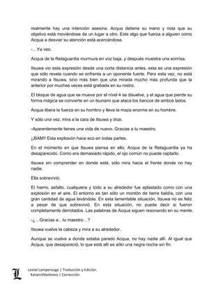 Lestat Lamperouge | Traducción y Edición. 
Kaiserofdarkness | Corrección. 
realmente hay una intención asesina. Acqua detiene su mano y nota que su objetivo está moviéndose de un lugar a otro. Este algo que fuerza a alguien como Acqua a desviar su atención está acercándose. 
-…Ya veo. 
Acqua de la Retaguardia murmura en voz baja, y después muestra una sonrisa. 
Itsuwa vio esta expresión desde una corta distancia antes, esta es una expresión que sólo revela cuando se enfrenta a un oponente fuerte. Pero esta vez, no está mirando a Itsuwa, sino más bien que una mirada mucho más profunda que la anterior por muchas veces está grabada en su rostro. 
El bloque de agua que se mueve por el nivel 4 se disuelve, y el agua que pierde su forma mágica se convierte en un tsunami que ataca los bancos de ambos lados. 
Acqua libera la fuerza en su hombro y lleva la maza enorme en su hombre. 
Y sólo una vez, mira a la cara de Itsuwa y dice, 
-Aparentemente tienes una vida de nuevo. Gracias a tu maestro. 
¡¡BAM!! Esta explosión hace eco en todas partes. 
En el momento en que Itsuwa piensa en ello, Acqua de la Retaguardia ya ha desaparecido. Como era demasiado rápido, el ojo común no puede captarlo. 
Itsuwa sin comprender en donde está, sólo mira hacia el frente donde no hay nadie. 
Ella sobrevivió. 
El hierro, asfalto, cualquiera y todo a su alrededor fue aplastado como con una explosión en el aire. El entorno es tan sólo un montón de tierra baldía, con una gran cantidad de agua lavándola. En esta lamentable situación, Itsuwa no es feliz a pesar de que sobrevivió. En esta situación, no puede decir si fueron completamente derrotados. Las palabras de Acqua siguen resonando en su mente. 
-¿…Gracias a…tu maestro…? 
Itsuwa vuelve la cabeza y mira a su alrededor. 
Aunque se vuelve a donde estaba parado Acqua, no hay nadie allí. Al igual que Acqua, que desapareció, lo que está allí es sólo una negra noche sin fin. 
 