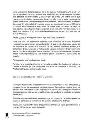 Lestat Lamperouge | Traducción y Edición. 
KaiserofDarkness | Corrección. 
Lleva una camisa de lana rosa que se ve tan suave y mullida como una oveja y un par de pantalones oscuros…aunque este es el caso, los pantalones parecen haber sido cortados por todos lados, y pasando por los cortes, uno podría pensar que hay un poco de plástico transparente debajo; no tela; y que la audaz revelación de piel es parte de las últimas tendencias de la moda en Ciudad Academia. Con el fin de encajar en esta ciudad tan especial en que los estudiantes forman el 80% de la población, especialmente la eligió antes de usarlo. Si es un distrito de negocios comerciales, va a elegir un traje occidental. Si es una calle muy transitada, va a elegir una minifalda. Esto no es sólo la preferencia de Itsuwa, sino más bien de todo el Amakusa. 
Ahora, ¿por qué Itsuwa podría estar aquí en Ciudad Academia? 
Hace dos días, los Anglicanos Ingleses y los superiores de Ciudad Academia recibieron una carta con un contenido similar. El que envió estas cartas es uno de los miembros del consejo más profundo de los Católicos Romanos “Asiento a la Derecha de Dios”, Acqua de la Retaguardia. La carta indica que él personalmente va a ir y convertir a Kamijou Touma en polvo, y si tienen la intención de detenerlo, deben estar preparados para usar todo su poder…en definitiva, es una carta de desafío. 
Por supuesto, esto puede ser una farsa. 
Pero hay una pequeña diferencia en la carta enviada a los Anglicanos Ingleses y Ciudad Academia, ya que parece que con el fin de aumentar la fiabilidad, los Anglicanos Ingleses recibieron otra cosa. 
Esa cosa era el cadáver de Terra de la Izquierda. 
“Esa cosa” fue envuelta cuidadosamente con el terciopelo de la más alta calidad, y colocada dentro de una caja de paulonia con una fragancia de madera antes de enviarla. Los patrones en la caja se parecían al de una caja usada para almacenar piedras preciosas y joyas. No se sabía si esto es una burla al enemigo, o muestra de respeto. 
Él había sido completamente cortado en dos por la cintura. La parte superior del cuerpo le pertenecía a un miembro del “Asiento a la Derecha de Dios”. 
Itsuwa, que luchó contra Terra directamente, también fue citada para identificar el cuerpo…Sin embargo, había dudas allí.  
