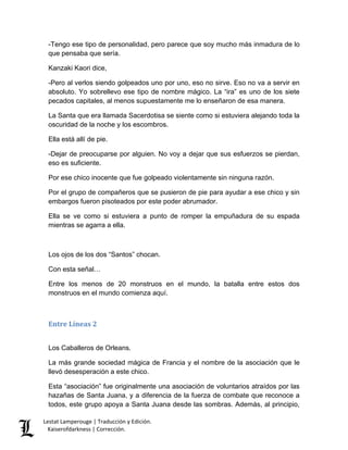 Lestat Lamperouge | Traducción y Edición. 
Kaiserofdarkness | Corrección. 
-Tengo ese tipo de personalidad, pero parece que soy mucho más inmadura de lo que pensaba que sería. 
Kanzaki Kaori dice, 
-Pero al verlos siendo golpeados uno por uno, eso no sirve. Eso no va a servir en absoluto. Yo sobrellevo ese tipo de nombre mágico. La “ira” es uno de los siete pecados capitales, al menos supuestamente me lo enseñaron de esa manera. 
La Santa que era llamada Sacerdotisa se siente como si estuviera alejando toda la oscuridad de la noche y los escombros. 
Ella está allí de pie. 
-Dejar de preocuparse por alguien. No voy a dejar que sus esfuerzos se pierdan, eso es suficiente. 
Por ese chico inocente que fue golpeado violentamente sin ninguna razón. 
Por el grupo de compañeros que se pusieron de pie para ayudar a ese chico y sin embargos fueron pisoteados por este poder abrumador. 
Ella se ve como si estuviera a punto de romper la empuñadura de su espada mientras se agarra a ella. 
Los ojos de los dos “Santos” chocan. 
Con esta señal… 
Entre los menos de 20 monstruos en el mundo, la batalla entre estos dos monstruos en el mundo comienza aquí. 
Entre Líneas 2 
Los Caballeros de Orleans. 
La más grande sociedad mágica de Francia y el nombre de la asociación que le llevó desesperación a este chico. 
Esta “asociación” fue originalmente una asociación de voluntarios atraídos por las hazañas de Santa Juana, y a diferencia de la fuerza de combate que reconoce a todos, este grupo apoya a Santa Juana desde las sombras. Además, al principio,  
