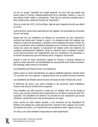 Lestat Lamperouge | Traducción y Edición. 
Kaiserofdarkness | Corrección. 
no era un “grupo” mejorado con magia especial, no eran más que gente que quería salvar a Francia, independientemente de su identidad, estatus, y (raro en esa época) había nobles y campesinos. Todo tipo de personas paradas lado a lado, riendo juntos, debía ser ese tipo de “asociación”. 
Pero en el año de 1431, el 30 de Mayo, algo de gran magnitud ocurrió que alteró su curso. 
Juana de Arco, quien fuera capturada por los ingleses, fue quemada por el pecado de ser una hereje. 
Desde ese día, los Caballeros de Orleans se convirtieron en otra “asociación” anormal que existe para “vengar a Juana”. La venganza sobre los ingleses que mataron a Juana era de esperar, y también a otros soldados franceses, nobles, los que no la salvaron, esos ciudadanos franceses que no hicieron nada para traer el cuerpo de Juana de regreso, la asociación los trataba como sus objetivos de venganza (estrictamente hablando, tenían la intención pero no lograron hacerlo, no es como que fueran una “organización” que va a considerar si es apropiado), y el número de personas que eran blancos de la “venganza” incrementó. 
Incluso si eran la mayor asociación mágica en Francia, si querían declarar la guerra a estas personas, las posibilidades de que ganaran eran todavía escasas. Sin embargo, ellos mismos no lo sabían. 
Los Caballeros de Orleans tenían una esperanza. 
Santa Juana no nació naturalmente con alguna habilidad especial. Cuando tenía 13, escuchó una “voz especial”, y después de lo cual, su poder comenzó a florecer. 
Los Caballeros de Orleans siempre fueron en busca de este “Oráculo de Juana”. 
A diferencia de Juana, que quería proteger a las personas, estos Caballeros hicieron esto sólo en nombre de la venganza. 
Para aquellos que sólo susurran y rezan por un milagro, Dios no les tiende la mano, ¿por qué los miembros de la organización no se dieron cuenta de eso? Por supuesto, “los Caballeros de Orleans” se convirtió en una “asociación que busca misterios”, volviéndolos aún más involucrados en la magia. 
Unos cientos de años habían pasado, y los miembros de los Caballeros de Orleans han pasado por varias generaciones. Querían crear a alguien que tuviera los poderes de Juana, y el “experimento que puede tener éxito” seguía su curso. 
Un chico y una chica estaban involucrados en este experimento.  
