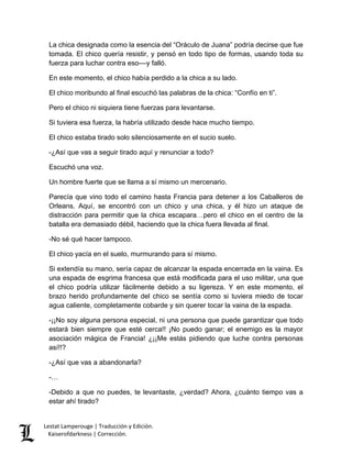 Lestat Lamperouge | Traducción y Edición. 
Kaiserofdarkness | Corrección. 
La chica designada como la esencia del “Oráculo de Juana” podría decirse que fue tomada. El chico quería resistir, y pensó en todo tipo de formas, usando toda su fuerza para luchar contra eso––y falló. 
En este momento, el chico había perdido a la chica a su lado. 
El chico moribundo al final escuchó las palabras de la chica: “Confío en ti”. 
Pero el chico ni siquiera tiene fuerzas para levantarse. 
Si tuviera esa fuerza, la habría utilizado desde hace mucho tiempo. 
El chico estaba tirado solo silenciosamente en el sucio suelo. 
-¿Así que vas a seguir tirado aquí y renunciar a todo? 
Escuchó una voz. 
Un hombre fuerte que se llama a sí mismo un mercenario. 
Parecía que vino todo el camino hasta Francia para detener a los Caballeros de Orleans. Aquí, se encontró con un chico y una chica, y él hizo un ataque de distracción para permitir que la chica escapara…pero el chico en el centro de la batalla era demasiado débil, haciendo que la chica fuera llevada al final. 
-No sé qué hacer tampoco. 
El chico yacía en el suelo, murmurando para sí mismo. 
Si extendía su mano, sería capaz de alcanzar la espada encerrada en la vaina. Es una espada de esgrima francesa que está modificada para el uso militar, una que el chico podría utilizar fácilmente debido a su ligereza. Y en este momento, el brazo herido profundamente del chico se sentía como si tuviera miedo de tocar agua caliente, completamente cobarde y sin querer tocar la vaina de la espada. 
-¡¡No soy alguna persona especial, ni una persona que puede garantizar que todo estará bien siempre que esté cerca!! ¡No puedo ganar; el enemigo es la mayor asociación mágica de Francia! ¿¡¡Me estás pidiendo que luche contra personas así!!? 
-¿Así que vas a abandonarla? 
-… 
-Debido a que no puedes, te levantaste, ¿verdad? Ahora, ¿cuánto tiempo vas a estar ahí tirado?  