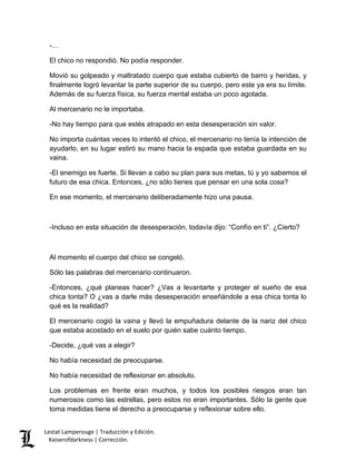 Lestat Lamperouge | Traducción y Edición. 
Kaiserofdarkness | Corrección. 
-… 
El chico no respondió. No podía responder. 
Movió su golpeado y maltratado cuerpo que estaba cubierto de barro y heridas, y finalmente logró levantar la parte superior de su cuerpo, pero este ya era su límite. Además de su fuerza física, su fuerza mental estaba un poco agotada. 
Al mercenario no le importaba. 
-No hay tiempo para que estés atrapado en esta desesperación sin valor. 
No importa cuántas veces lo intentó el chico, el mercenario no tenía la intención de ayudarlo, en su lugar estiró su mano hacia la espada que estaba guardada en su vaina. 
-El enemigo es fuerte. Si llevan a cabo su plan para sus metas, tú y yo sabemos el futuro de esa chica. Entonces, ¿no sólo tienes que pensar en una sola cosa? 
En ese momento, el mercenario deliberadamente hizo una pausa. 
-Incluso en esta situación de desesperación, todavía dijo: “Confío en ti”. ¿Cierto? 
Al momento el cuerpo del chico se congeló. 
Sólo las palabras del mercenario continuaron. 
-Entonces, ¿qué planeas hacer? ¿Vas a levantarte y proteger el sueño de esa chica tonta? O ¿vas a darle más desesperación enseñándole a esa chica tonta lo qué es la realidad? 
El mercenario cogió la vaina y llevó la empuñadura delante de la nariz del chico que estaba acostado en el suelo por quién sabe cuánto tiempo. 
-Decide, ¿qué vas a elegir? 
No había necesidad de preocuparse. 
No había necesidad de reflexionar en absoluto. 
Los problemas en frente eran muchos, y todos los posibles riesgos eran tan numerosos como las estrellas, pero estos no eran importantes. Sólo la gente que toma medidas tiene el derecho a preocuparse y reflexionar sobre ello.  