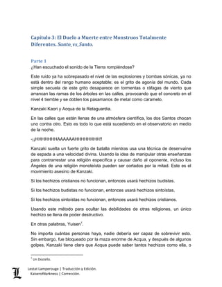 Lestat Lamperouge | Traducción y Edición. 
Kaiserofdarkness | Corrección. 
Capítulo 3: El Duelo a Muerte entre Monstruos Totalmente Diferentes. Santo_vs_Santo. 
Parte 1 
¿Han escuchado el sonido de la Tierra rompiéndose? Este ruido ya ha sobrepasado el nivel de las explosiones y bombas sónicas, ya no está dentro del rango humano aceptable; es el grito de agonía del mundo. Cada simple secuela de este grito desaparece en tormentas o ráfagas de viento que arrancan las ramas de los árboles en las calles, provocando que el concreto en el nivel 4 tiemble y se doblen los pasamanos de metal como caramelo. Kanzaki Kaori y Acqua de la Retaguardia. En las calles que están llenas de una atmósfera científica, los dos Santos chocan uno contra otro. Esto es todo lo que está sucediendo en el observatorio en medio de la noche. -¡¡HHHHHHHAAAAAAHHHHHHHH!! Kanzaki suelta un fuerte grito de batalla mientras usa una técnica de desenvaine de espada a una velocidad divina. Usando la idea de manipular otras enseñanzas para contrarrestar una religión específica y causar daño al oponente, incluso los Ángeles de una religión monoteísta pueden ser cortados por la mitad. Este es el movimiento asesino de Kanzaki. Si los hechizos cristianos no funcionan, entonces usará hechizos budistas. Si los hechizos budistas no funcionan, entonces usará hechizos sintoístas. Si los hechizos sintoístas no funcionan, entonces usará hechizos cristianos. Usando este método para ocultar las debilidades de otras religiones, un único hechizo se llena de poder destructivo. 
En otras palabras, Yuisen1. 
No importa cuántas personas haya, nadie debería ser capaz de sobrevivir esto. Sin embargo, fue bloqueado por la maza enorme de Acqua, y después de algunos golpes, Kanzaki tiene claro que Acqua puede saber tantos hechizos como ella, o 
1 Un Destello.  