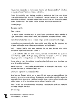 Lestat Lamperouge | Traducción y Edición. 
Kaiserofdarkness | Corrección. 
incluso más. No es sólo un miembro del “Asiento a la Derecha de Dios”, él incluso es capaz de lanzar hechizos mágicos ordinarios. 
Con el fin de superar esto, Kanzaki cambia del budismo al sintoísmo, pero Acqua inmediatamente cambia su posición defensiva. La gran cantidad de magia entre ellos sigue cambiando, y en esta batalla física supersónica, otra dimensión de esta batalla está en curso, una batalla mental llamada “lectura de movimientos”. 
Fuerza y magia. 
Cuerpo y espíritu. 
Caos y calma. 
Las armas siguen chocando entre sí, provocando chispas que vuelan por todo el lugar. Viendo esta batalla entre Santos, hay un enorme problema con esta batalla. 
Normalmente hablando, uno no necesita ningún talento para dominar la magia. 
La magia era originalmente algo que existía para dejar que las personas sin ninguna habilidad crearan milagros como alguien con habilidades. 
Pero, ¿alguien puede decir esto después de ver esta batalla entre estas existencias especiales llamadas “Santos”? 
-…Qué excitante. Sólo por esta persona, ustedes enviaron todo su grupo de combatientes y poder de fuego, estoy realmente impresionado. Con ese chico, incluso yo, como enemigo, tengo que estar impresionado con él. 
Acqua agita su maza de metal de 5m de largo tan fácilmente como si agitara una rama de un árbol, diciendo, 
-Pero prepárate. Ya que quieres ser mi enemiga en este campo de batalla, ¡¡Solo existe el resultado de ser derrotada por mí!! 
Una nueva explosión se puede escuchar. 
Una vez que Kanzaki siente que la superficie del oscuro arroyo detrás de ella comienza a moverse, una columna de agua de aproximadamente 20m ya se ha levantado. Como un enorme martillo articulado, barre a través del techo de la calle subterránea a un ritmo aterrador antes de golpear hacia Kanzaki. 
Para Kanzaki, que ya está teniendo dificultades combatiendo con Acqua, morirá si no puede manejar bien esto. 
Sin embargo,  