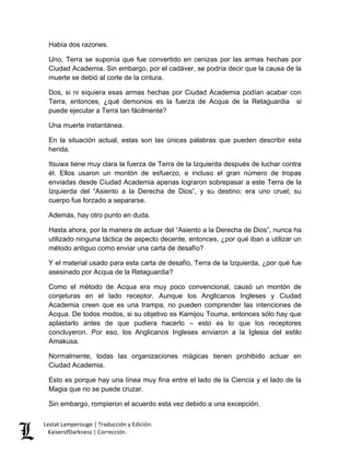 Lestat Lamperouge | Traducción y Edición. 
KaiserofDarkness | Corrección. 
Había dos razones. 
Uno, Terra se suponía que fue convertido en cenizas por las armas hechas por Ciudad Academia. Sin embargo, por el cadáver, se podría decir que la causa de la muerte se debió al corte de la cintura. 
Dos, si ni siquiera esas armas hechas por Ciudad Academia podían acabar con Terra, entonces, ¿qué demonios es la fuerza de Acqua de la Retaguardia si puede ejecutar a Terra tan fácilmente? 
Una muerte instantánea. 
En la situación actual, estas son las únicas palabras que pueden describir esta herida. 
Itsuwa tiene muy clara la fuerza de Terra de la Izquierda después de luchar contra él. Ellos usaron un montón de esfuerzo, e incluso el gran número de tropas enviadas desde Ciudad Academia apenas lograron sobrepasar a este Terra de la Izquierda del “Asiento a la Derecha de Dios”, y su destino; era uno cruel; su cuerpo fue forzado a separarse. 
Además, hay otro punto en duda. 
Hasta ahora, por la manera de actuar del “Asiento a la Derecha de Dios”, nunca ha utilizado ninguna táctica de aspecto decente, entonces, ¿por qué iban a utilizar un método antiguo como enviar una carta de desafío? 
Y el material usado para esta carta de desafío, Terra de la Izquierda, ¿por qué fue asesinado por Acqua de la Retaguardia? 
Como el método de Acqua era muy poco convencional, causó un montón de conjeturas en el lado receptor. Aunque los Anglicanos Ingleses y Ciudad Academia creen que es una trampa, no pueden comprender las intenciones de Acqua. De todos modos, si su objetivo es Kamijou Touma, entonces sólo hay que aplastarlo antes de que pudiera hacerlo – esto es lo que los receptores concluyeron. Por eso, los Anglicanos Ingleses enviaron a la Iglesia del estilo Amakusa. 
Normalmente, todas las organizaciones mágicas tienen prohibido actuar en Ciudad Academia. 
Esto es porque hay una línea muy fina entre el lado de la Ciencia y el lado de la Magia que no se puede cruzar. 
Sin embargo, rompieron el acuerdo esta vez debido a una excepción.  