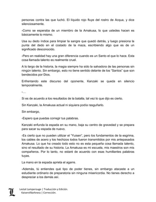 Lestat Lamperouge | Traducción y Edición. 
Kaiserofdarkness | Corrección. 
personas contra las que luchó. El líquido rojo fluye del rostro de Acqua, y dice silenciosamente. 
-Como se esperaba de un miembro de la Amakusa, lo que ustedes hacen es básicamente lo mismo. 
Usa su dedo índice para limpiar la sangre que quedó detrás, y luego presiona la punta del dedo en el costado de la maza, escribiendo algo que es de un significado desconocido. 
-Pero en realidad hay una gran diferencia cuando es un Santo el que lo hace. Esta cosa llamada talento es realmente cruel. 
A lo largo de la historia, la magia siempre ha sido la salvadora de las personas sin ningún talento. Sin embargo, esto no tiene sentido delante de los “Santos” que son bendecidos por Dios. 
Enfrentando este discurso del oponente, Kanzaki se queda en silencio temporalmente. 
-… 
Si es de acuerdo a los resultados de la batalla, tal vez lo que dijo es cierto. 
Sin Kanzaki, la Amakusa actual ni siquiera podía rasguñarlo. 
Sin embargo, 
-Espero que puedas corregir tus palabras. 
Kanzaki enfunda la espada en su mano, baja su centro de gravedad y se prepara para sacar su espada de nuevo. 
-Es cierto que no pueden utilizar el “Yuisen”, pero los fundamentos de la esgrima, los cables de acero y los hechizos todos fueron transmitidos por mis antepasados Amakusa. Lo que ha creado todo esto no es esta pequeña cosa llamada talento, sino el resultado de su historia. La Amakusa es mi escuela, mis maestros son mis compañeros. Por lo tanto, no estaré de acuerdo con esas humillantes palabras tuyas. 
La mano en la espada aprieta el agarre. 
-Además, tú entiendes qué tipo de poder tienes, sin embargo atacaste a un estudiante ordinario de preparatoria sin ninguna misericordia. No tienes derecho a despreciar a los demás así.  