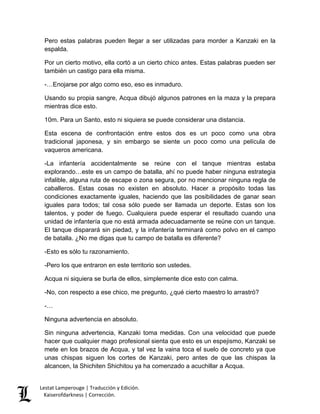 Lestat Lamperouge | Traducción y Edición. 
Kaiserofdarkness | Corrección. 
Pero estas palabras pueden llegar a ser utilizadas para morder a Kanzaki en la espalda. 
Por un cierto motivo, ella cortó a un cierto chico antes. Estas palabras pueden ser también un castigo para ella misma. 
-…Enojarse por algo como eso, eso es inmaduro. 
Usando su propia sangre, Acqua dibujó algunos patrones en la maza y la prepara mientras dice esto. 
10m. Para un Santo, esto ni siquiera se puede considerar una distancia. 
Esta escena de confrontación entre estos dos es un poco como una obra tradicional japonesa, y sin embargo se siente un poco como una película de vaqueros americana. 
-La infantería accidentalmente se reúne con el tanque mientras estaba explorando…este es un campo de batalla, ahí no puede haber ninguna estrategia infalible, alguna ruta de escape o zona segura, por no mencionar ninguna regla de caballeros. Estas cosas no existen en absoluto. Hacer a propósito todas las condiciones exactamente iguales, haciendo que las posibilidades de ganar sean iguales para todos; tal cosa sólo puede ser llamada un deporte. Estas son los talentos, y poder de fuego. Cualquiera puede esperar el resultado cuando una unidad de infantería que no está armada adecuadamente se reúne con un tanque. El tanque disparará sin piedad, y la infantería terminará como polvo en el campo de batalla. ¿No me digas que tu campo de batalla es diferente? 
-Esto es sólo tu razonamiento. 
-Pero los que entraron en este territorio son ustedes. 
Acqua ni siquiera se burla de ellos, simplemente dice esto con calma. 
-No, con respecto a ese chico, me pregunto, ¿qué cierto maestro lo arrastró? 
-… 
Ninguna advertencia en absoluto. 
Sin ninguna advertencia, Kanzaki toma medidas. Con una velocidad que puede hacer que cualquier mago profesional sienta que esto es un espejismo, Kanzaki se mete en los brazos de Acqua, y tal vez la vaina toca el suelo de concreto ya que unas chispas siguen los cortes de Kanzaki, pero antes de que las chispas la alcancen, la Shichiten Shichitou ya ha comenzado a acuchillar a Acqua.  