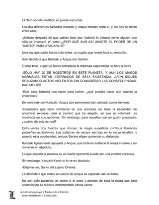 Lestat Lamperouge | Traducción y Edición. 
Kaiserofdarkness | Corrección. 
El claro sonido metálico se puede escuchar. 
Los dos monstruos llamados Kanzaki y Acqua chocan entre sí, y los dos se miran entre ellos. 
-¡Incluso después de que sabías todo eso, todavía lo trataste como alguien que sólo se involucró en esto! ¿¡POR QUÉ AUN ASÍ USASTE EL PODER DE UN “SANTO” PARA ATACARLO!? 
Una voz que nadie había oído antes, un rugido que revela toda su emoción. 
Sólo debido a que Kanzaki y Acqua son Santos. 
O más bien, a que un Santo sobrelleva la dolorosa experiencia de herir a otros. 
-SÓLO HAY 20 DE NOSOTROS EN ESTE PLANETA, Y AUN LOS MAGOS NORMALES ESTÁN ATERRADOS DE ESTA EXISTENCIA. ¡¡AÚN SIGUES REALIZANDO ACTOS VIOLENTOS SIN CONSIDERAR LAS CONSECUENCIAS, BASTARDO!! 
-Esta cosa llamada una razón para luchar, ¿qué puedes hacer aún cuando la entiendes? 
En contraste con Kanzaki, Acqua aún permanece tan calmado como siempre. 
-Cualquiera que tiene confianza en sus acciones no tiene la necesidad de encontrar excusas para el camino que ha elegido, ya que su voluntad es mostrada en sus acciones. Sin embargo, para aquellos con un guion preparado, ¿cuánto de esto es real? 
Entre estas dos fuerzas que chocan, la magia superficial continua liberando pequeñas explosiones. Las palabras de sangre escritas en la maza estallan, y usando esta oportunidad, ambos Santos eligen aumentar su distancia. 
Kanzaki ligeramente apoyada y Acqua, que todavía sostiene la maza enorme y sin moverse en absoluto. 
Lo que soporta la esencia de un fuerte oponente puede ser una enorme creencia. 
Sin embargo, Kanzaki Kaori no lo ve en absoluto. 
-Déjame ver, Santo del Lejano Oriente. 
La atmósfera que rodea el cuerpo de Acqua se expande casi al doble. 
No son sólo palabras; es como si el peso y presión de toda la maza que está sosteniendo se hubiera incrementado varias veces.  