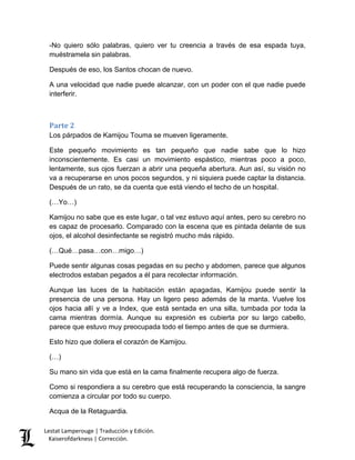Lestat Lamperouge | Traducción y Edición. 
Kaiserofdarkness | Corrección. 
-No quiero sólo palabras, quiero ver tu creencia a través de esa espada tuya, muéstramela sin palabras. 
Después de eso, los Santos chocan de nuevo. 
A una velocidad que nadie puede alcanzar, con un poder con el que nadie puede interferir. 
Parte 2 
Los párpados de Kamijou Touma se mueven ligeramente. 
Este pequeño movimiento es tan pequeño que nadie sabe que lo hizo inconscientemente. Es casi un movimiento espástico, mientras poco a poco, lentamente, sus ojos fuerzan a abrir una pequeña abertura. Aun así, su visión no va a recuperarse en unos pocos segundos, y ni siquiera puede captar la distancia. Después de un rato, se da cuenta que está viendo el techo de un hospital. 
(…Yo…) 
Kamijou no sabe que es este lugar, o tal vez estuvo aquí antes, pero su cerebro no es capaz de procesarlo. Comparado con la escena que es pintada delante de sus ojos, el alcohol desinfectante se registró mucho más rápido. 
(…Qué…pasa…con…migo…) 
Puede sentir algunas cosas pegadas en su pecho y abdomen, parece que algunos electrodos estaban pegados a él para recolectar información. 
Aunque las luces de la habitación están apagadas, Kamijou puede sentir la presencia de una persona. Hay un ligero peso además de la manta. Vuelve los ojos hacia allí y ve a Index, que está sentada en una silla, tumbada por toda la cama mientras dormía. Aunque su expresión es cubierta por su largo cabello, parece que estuvo muy preocupada todo el tiempo antes de que se durmiera. 
Esto hizo que doliera el corazón de Kamijou. 
(…) 
Su mano sin vida que está en la cama finalmente recupera algo de fuerza. 
Como si respondiera a su cerebro que está recuperando la consciencia, la sangre comienza a circular por todo su cuerpo. 
Acqua de la Retaguardia.  