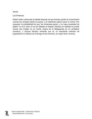 Lestat Lamperouge | Traducción y Edición. 
Kaiserofdarkness | Corrección. 
Itsuwa. Los Amakusa. Deben haber continuado la batalla después de que Kamijou perdió el conocimiento cuando fue arrojado desde el puente, y él realmente espera hacer lo mismo. Por supuesto, la probabilidad de que “los Amakusas ganen, y no haya necesidad de pelear” no es 0, pero no es por faltarles al respeto, Kamijou en realidad no puede evocar esa imagen en su mente. Acqua de la Retaguardia es un verdadero monstruo, y aunque Kamijou entiende que él, un estudiante ordinario de preparatoria no debería ser enemigo de tal monstruo, es mejor tener números.  