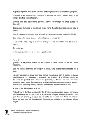 Lestat Lamperouge | Traducción y Edición. 
Kaiserofdarkness | Corrección. 
Acqua ve al poder en la mano derecha de Kamijou como una existencia peligrosa. 
Entonces si es visto de otra manera, si Kamijou lo utiliza, puede provocar un cambio drástico en la situación. 
Siempre que sea esta mano derecha, incluso un milagro de Dios puede ser destruido. 
Después de confirmar la existencia de su mano derecha, Kamijou asiente para sí mismo. 
Mira de nuevo a Index, que está tumbada en la cama mientras sigue durmiendo. 
Esta chica debe haber estado realmente preocupada por él. 
(…Lo siento Index, voy a continuar disculpándome profundamente después de esto…) 
Sin embargo, 
(Así que, déjame hacer lo que tengo que hacer.) 
Parte 3 
¡¡BAM!! Tal explosión puede ser escuchada a través de la noche en Ciudad Academia. 
Esto no es una tormenta creada por el fuego, sino una tormenta creada por el agua. 
La gran cantidad de agua que está siendo manipulada por la magia de Acqua atraviesa el techo y forma un gran martillo; sin embargo, Kanzaki usa sus cables de acero sin piedad para cortarlo en pedazos. El bloque de agua de varias toneladas y con forma de maquinaria se dispersa instantáneamente como vapor, y nuevamente es manipulado por Acqua, formando cosas como diamantes. 
Acqua no sólo controla un “martillo”. 
Todo el tramo de 2km de diámetro del 4° nivel puede decirse que es controlado completamente por Acqua. Toda el agua de los arroyos es desviada fuera, cada gota flota en el aire y el agua se convierte en cuerdas muy finas mientras se dispersan por todo el observatorio, formando un extraño y complicado círculo mágico.  