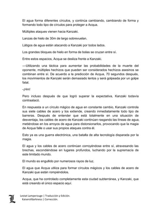 Lestat Lamperouge | Traducción y Edición. 
Kaiserofdarkness | Corrección. 
El agua forma diferentes círculos, y continúa cambiando, cambiando de forma y formando todo tipo de círculos para proteger a Acqua. 
Múltiples ataques vienen hacia Kanzaki. 
Lanzas de hielo de 30m de largo sobrevuelan. 
Látigos de agua están atacando a Kanzaki por todos lados. 
Los grandes bloques de hielo en forma de bolas se cruzan entre sí. 
Entre estos espacios, Acqua se desliza frente a Kanzaki. 
––Utilizando una táctica para aumentar las probabilidades de la muerte del oponente, múltiples hechizos que pueden ser considerados hechizos asesinos se combinan entre sí. De acuerdo a la predicción de Acqua, 70 segundos después, los movimientos de Kanzaki serán demasiado lentos y será golpeada por un golpe fatal. 
-¡Hm! 
Pero incluso después de que logró superar la expectativa, Kanzaki todavía contraatacó. 
En respuesta a un círculo mágico de agua en constante cambio, Kanzaki controla sus siete cables de acero y los extiende, creando inmediatamente todo tipo de barreras. Después de entender que está totalmente en una situación de desventaja, los cables de acero de Kanzaki continúan rasgando las líneas de agua, metiéndose en los arroyos de agua para distorsionarlos, provocando que la magia de Acqua falle o usar sus propios ataques contra él. 
Esto ya es una guerra electrónica, una batalla de alta tecnología disparada por la magia. 
El agua y los cables de acero continúan corroyéndose entre sí, atravesando las brechas, escondiéndose en lugares profundos, luchando por la supremacía de este limitado mundo. 
El mundo es engullido por numerosos rayos de luz. 
El agua que Acqua utiliza para formar círculos mágicos y los cables de acero de Kanzaki que están rompiéndolos. 
Acqua, que ha controlado completamente esta ciudad subterránea, y Kanzaki, que está creando el único espacio aquí.  