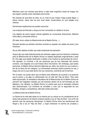Lestat Lamperouge | Traducción y Edición. 
Kaiserofdarkness | Corrección. 
Mientras usan sus mentes para llevar a cabo este magnífico duelo de magia, los dos siguen usando artes marciales para luchar. 
No importa de qué lado se está, es un nivel al que ningún mago puede llegar, y ahora mismo, estos dos de ese nivel están involucrados en una batalla muy intensa. 
Numerosas explosiones se pueden escuchar. 
Los cuerpos de Kanzaki y Acqua se han convertido en niebla en el aire. 
Los objetos de acero siguen siendo agitados en numerosas direcciones, fallando entre ellos y chocando entre sí. 
(Él sabe cómo utilizar la Misericordia de la Madre Divina…) 
Kanzaki aprieta sus dientes mientras controla su espada, los cables de acero y los hechizos. 
No es sólo debido al dolor que está mostrando tal expresión. 
Acqua dijo que está distorsionando las estrictas reglas para los hechizos cristianos, pero la Misericordia de la Madre Divina no estaba destinada originalmente a este fin. Era algo que estaba destinado a darles a los Caídos la oportunidad de revivir. Por ejemplo, un criminal, o tal vez personas que se han desviado del camino correcto, una tragedia a la cual incluso Dios renunciaría. Sin embargo, para estas personas, la Madre Divina derramó lágrimas por ellos, les sonríe en sus sueños y les da la clave de los milagros. La humanidad entonces podría ponerse en pie, y luego orar por lo que está dentro de sus corazones, activando así el hechizo. 
Por lo tanto, se puede decir que el efecto será diferente de acuerdo a la persona que lo activa, y es algo no relacionado con el culto del “Hijo de Dios”. Pero esto está equivocado, la verdadera naturaleza de la Misericordia de la Madre Divina es prevenir las tragedias creadas por las brechas dentro de la red formada por las Iglesias y los clérigos. La Madre Divina no existe para que la sociedad cristiana sea distorsionada. Los hombres se arrodillan y oran por la seguridad de sus familias, amigos y compañeros, ella sólo existe para esto. 
La Misericordia de la Madre Divina. 
La Santa de la más alta clase en la historia por su actuar en el cumplimiento de la tarea más grande en la historia cristiana dando a luz al “Hijo de Dios”. Con el fin de permitir que las personas descansen, la Madre Divina tiene las bendiciones del Ángel y dio a luz al “Hijo de Dios”, y logro atravesar el camino de pruebas y  