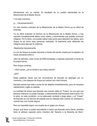 Lestat Lamperouge | Traducción y Edición. 
Kaiserofdarkness | Corrección. 
tribulaciones con su marido. El resultado de su pueblo adorándola es la Misericordia de la Madre Divina. 
Y en este momento. 
(¡¡…Tal pensamiento!!) 
Un solo hechizo ordinario de la Misericordia de la Madre Divina ya es difícil de entender. 
Ya es difícil entender el hechizo de la Misericordia de la Madre Divina, y hay reportes completamente falsos como ídolos y herramientas que pueden provocar milagros. Por lo tanto, uno puede utilizar este punto para descubrir los falsos, pero Acqua no es como esas personas malvadas, él realmente está utilizando los milagros para ejecutar la violencia. 
-Realmente impresionante. 
La voz de Acqua se puede escuchar a través del sonido creado por la espada y la maza chocando entre sí. 
-2km de diámetro, esté círculo de 5000 toneladas, y lograste soportarlo a través de tu propia fuerza. 
Pero Acqua continúa, 
––Ese cuerpo, ¿es su límite lo que estoy viendo? 
-¿Eh? 
Estas palabras hacen que los movimientos de Kanzaki se detengan por un momento, y los ataques de Acqua se vuelven aún más furiosos. 
Kanzaki parece que está a punto de ser alejada inmediatamente, pero se recupera rápidamente y agita su espada. 
La cantidad de fuerza que Kanzaki usa cuando utiliza el “Yuisen” es una que una persona ordinaria no puede manejar, y básicamente está forzando esta fuerza. Por lo tanto, en esta condición, no es adecuado combatir a largo plazo, y el “Yuisen” de Kanzaki es una técnica de espada que es utilizada sólo cuando es necesario y cuando hay una muerte segura. 
Pero es imposible lograr una muerte de un golpe con Acqua. 
Acqua, que tiene un poder equivalente o mayor que Kanzaki como Santo, también tiene el atributo especial como miembro del “Asiento a la Derecha de Dios”,  