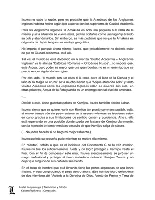 Lestat Lamperouge | Traducción y Edición. 
KaiserofDarkness | Corrección. 
Itsuwa no sabe la razón, pero es probable que la Arzobispo de los Anglicanos Ingleses hubiera hecho algún tipo acuerdo con los superiores de Ciudad Academia. 
Para los Anglicanos Ingleses, la Amakusa es sólo una pequeña sub rama de la misma, y si la situación se vuelve mala, podían cortarlos como una lagartija tirando su cola y abandonarlos. Sin embargo, es más probable que ya que la Amakusa es originaria de Japón tengan una ventaja geográfica. 
No importa el por qué ahora mismo, Itsuwa, que probablemente no debería estar de pie en Ciudad Academia, está allí. 
Tal vez el mundo se está dividendo en la alianza “Ciudad Academia – Anglicanos Ingleses” vs la alianza “Católicos Romanos – Ortodoxos Rusos”…no importa qué, este Acqua, cuyo poder es mayor que una gran bomba, no es un enemigo que se puede vencer siguiendo las reglas. 
Por otro lado, “el mundo será un caos si la línea entre el lado de la Ciencia y el lado de la Magia se cruza” sería mucho menor que “Acqua atacando solo”, y tanto Ciudad Academia como los Anglicanos Ingleses están de acuerdo con esto. En otras palabras, Acqua de la Retaguardia es un enemigo con tal nivel de amenaza. 
-… 
Debido a esto, como guardaespaldas de Kamijou, Itsuwa también decide luchar. 
Itsuwa, siente que se quiere reunir con Kamijou tan pronto como sea posible, está, al mismo tiempo aún sin poder colarse en la escuela mientras las lecciones están en curso gracias a sus limitaciones de sentido común y conciencia. Ahora, ella está esperando en una posición donde pueda ver la clase de Kamijou claramente, con la intención de tomar medidas después de que Kamijou salga de clases. 
(…No podre hacerlo si no hago mi mejor esfuerzo.) 
Itsuwa aprieta su pequeño puño mientras se motiva ella misma. 
En realidad, debido a que en el incidente del Documento C de la vez anterior, Itsuwa no fue los suficientemente fuerte y no logró proteger a Kamijou hasta el final. Con el fin de compensar este error, Itsuwa silenciosamente se juró ser un mago profesional y proteger al buen ciudadano ordinario Kamijou Touma y no dejar que ninguno de sus cabellos sea herido. 
En el bolso de hombro que está llevando tiene las partes separadas de una lanza friulana, y está comprobando el peso dentro ahora. (Ese hombre logró defenderse de dos miembros del “Asiento a la Derecha de Dios”, Vento del Frente y Terra de  