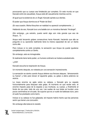 Lestat Lamperouge | Traducción y Edición. 
Kaiserofdarkness | Corrección. 
provocando que su cuerpo sea fortalecido por completo. En este mundo en que Kanzaki entró de casualidad, Acqua está allí casualmente mientras sonríe. 
Al igual que la existencia de un Ángel, Kanzaki aprieta sus dientes. 
El poder que Acqua domina es el “Poder de Dios”. 
(En esa ocasión, Misha Kreuzhev en realidad no apareció completamente…) 
Hablando de eso, Kanzaki tuvo una batalla con un monstruo llamado “Arcángel”. 
(Sin embargo, ¿es extraño, puedo sentir algo aún más grande que eso de Acqua…?) 
Acqua está lanzando golpes consecutivos hacia Kanzaki, haciendo que ella se pregunte si su oponente realmente tiene la misma capacidad de ser un Santo como ella. 
Pero incluso si no está completa, la sensación que Acqua da puede igualarse completamente contra un Santo. 
Sin embargo, esto es inimaginable. 
Si realmente tiene tanto poder, un humano ordinario se hubiera autodestruido. 
-¡¡HA!! 
Kanzaki escucha la respiración de Acqua. 
Un momento después, es rodeada por una sensación impresionante. 
La sensación se siente cuando Acqua detiene sus feroces ataques, “almacenando su fuerza” y listo para lanzar el siguiente golpe, su golpe a plena potencia se acerca. 
La maza enorme se agita sobre su cabeza, y Kanzaki gira su espada horizontalmente para bloquear este golpe. Al momento en que recibe esto, el enorme impacto pasa de la espada a sus muñecas, su cuerpo, y finalmente al fondo de sus pies, todo de una vez. Las suelas de sus botas se hunden unos pocos centímetros en el suelo. Se supone que es un suelo de baldosas duro, pero el suelo fue pisoteado como barro. 
Incluso si su cabeza no fue golpeada, tal impacto habría hecho que las personas sentir que tienen una concusión. 
Sin embargo ella todavía lo resistió.  