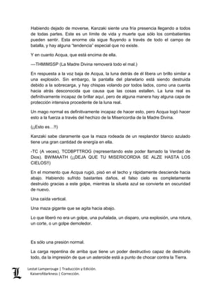 Lestat Lamperouge | Traducción y Edición. 
Kaiserofdarkness | Corrección. 
Habiendo dejado de moverse, Kanzaki siente una fría presencia llegando a todos de todas partes. Este es un límite de vida y muerte que sólo los combatientes pueden sentir. Esta enorme ola sigue fluyendo a través de todo el campo de batalla, y hay alguna “tendencia” especial que no existe. 
Y en cuanto Acqua, que está encima de ella. 
––THMIMSSP (La Madre Divina removerá todo el mal.) 
En respuesta a la voz baja de Acqua, la luna detrás de él libera un brillo similar a una explosión. Sin embargo, la pantalla del planetario está siendo destruida debido a la sobrecarga, y hay chispas volando por todos lados, como una cuenta hacia atrás desconocida que causa que las cosas estallen. La luna real es definitivamente incapaz de brillar aquí, pero de alguna manera hay alguna capa de protección intensiva procedente de la luna real. 
Un mago normal es definitivamente incapaz de hacer esto, pero Acqua logó hacer esto a la fuerza a través del hechizo de la Misericordia de la Madre Divina. 
(¡¡Esto es…!!) 
Kanzaki sabe claramente que la maza rodeada de un resplandor blanco azulado tiene una gran cantidad de energía en ella. 
-TC (A veces), TCDBPTTROG (representando este poder llamado la Verdad de Dios). BWIMAATH (¡¡DEJA QUE TU MISERICORDIA SE ALZE HASTA LOS CIELOS!!) 
En el momento que Acqua rugió, pisó en el techo y rápidamente desciende hacia abajo. Habiendo sufrido bastantes daños, el falso cielo es completamente destruido gracias a este golpe, mientras la silueta azul se convierte en oscuridad de nuevo. 
Una caída vertical. 
Una maza gigante que se agita hacia abajo. 
Lo que liberó no era un golpe, una puñalada, un disparo, una explosión, una rotura, un corte, o un golpe demoledor. 
Es sólo una presión normal. 
La carga repentina de arriba que tiene un poder destructivo capaz de destruirlo todo, da la impresión de que un asteroide está a punto de chocar contra la Tierra.  