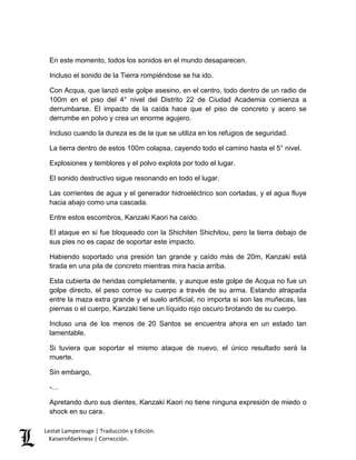 Lestat Lamperouge | Traducción y Edición. 
Kaiserofdarkness | Corrección. 
En este momento, todos los sonidos en el mundo desaparecen. 
Incluso el sonido de la Tierra rompiéndose se ha ido. 
Con Acqua, que lanzó este golpe asesino, en el centro, todo dentro de un radio de 100m en el piso del 4° nivel del Distrito 22 de Ciudad Academia comienza a derrumbarse. El impacto de la caída hace que el piso de concreto y acero se derrumbe en polvo y crea un enorme agujero. 
Incluso cuando la dureza es de la que se utiliza en los refugios de seguridad. 
La tierra dentro de estos 100m colapsa, cayendo todo el camino hasta el 5° nivel. 
Explosiones y temblores y el polvo explota por todo el lugar. 
El sonido destructivo sigue resonando en todo el lugar. 
Las corrientes de agua y el generador hidroeléctrico son cortadas, y el agua fluye hacia abajo como una cascada. 
Entre estos escombros, Kanzaki Kaori ha caído. 
El ataque en sí fue bloqueado con la Shichiten Shichitou, pero la tierra debajo de sus pies no es capaz de soportar este impacto. 
Habiendo soportado una presión tan grande y caído más de 20m, Kanzaki está tirada en una pila de concreto mientras mira hacia arriba. 
Esta cubierta de heridas completamente, y aunque este golpe de Acqua no fue un golpe directo, el peso corroe su cuerpo a través de su arma. Estando atrapada entre la maza extra grande y el suelo artificial, no importa si son las muñecas, las piernas o el cuerpo, Kanzaki tiene un líquido rojo oscuro brotando de su cuerpo. 
Incluso una de los menos de 20 Santos se encuentra ahora en un estado tan lamentable. 
Si tuviera que soportar el mismo ataque de nuevo, el único resultado será la muerte. 
Sin embargo, 
-… 
Apretando duro sus dientes, Kanzaki Kaori no tiene ninguna expresión de miedo o shock en su cara.  