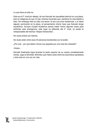 Lestat Lamperouge | Traducción y Edición. 
Kaiserofdarkness | Corrección. 
Lo que tiene es sólo ira. Este es el 5° nivel por debajo, tal vez Kanzaki de casualidad aterrizó en una plaza, pero lo milagroso es que no hay víctimas inocentes que perdieron la vida debido a esto. Sin embargo esto es sólo una teoría. Si era una zona residencial, o si había alguien caminando en la plaza, el pensamiento mismo hace que Kanzaki tenga escalofríos. Aunque Ciudad Academia parece haber hecho algunas cosas para enfrentar esta emergencia, este lugar es diferente del 4° nivel, no existe lo indispensable del hechizo “disipar transeúntes”. Sin duda ambos son Santos. Sin duda están entre esas 20 personas bendecidas con el poder. ¿Por qué…por qué deben chocar sus espadas por una cosa tan estúpida? -Acqua… Kanzaki finalmente logra levantar la parte superior de su cuerpo completamente herida, coge la Shichiten Shichitou que había caído entre los escombros apretados, y dice esto en una voz sin vida.  