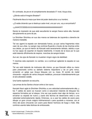 Lestat Lamperouge | Traducción y Edición. 
Kaiserofdarkness | Corrección. 
En contraste, de pie en el completamente devastado 5° nivel, Acqua dice, 
-¿Dónde está el Imagine Breaker? 
Fácilmente lleva la maza que tiene tal poder destructivo a su hombro. 
-¿O estás diciendo que si destruyo cada nivel, uno por uno, voy a encontrarlo? 
-¡¡¡AAACCCQQQUUUUUAAAAAAAAAAAAAAAAAAAAAAA!!! 
Dando la impresión de que está sacudiendo la sangre fresca sobre ella, Kanzaki abruptamente se pone de pie. 
La Shichiten Shichitou en sus dos manos se balancea de izquierda a derecha de manera inestable. 
Tal vez agarró la espada con demasiada fuerza, ya que varios fragmentos rotos caen de sus uñas. La sangre roja continúa fluyendo a través de las brechas entre sus dedos, ya que el interior de Kanzaki está severamente dañado, debido a que no fue capaz de soportar el impacto totalmente. A través de la boca por la que está tratando difícilmente de respirar, manchas de sangre brotan. 
Aun así, los ojos de Kanzaki no muestran ningún signo de debilidad. 
Y mientras esta expresión no cambie, va a continuar agitando la espada en sus manos. 
Tal vez está tratando de motivarse ella misma, ya que Kanzaki utiliza su mano para presionarla contra su dañado sistema respiratorio y da un grito ronco, enviando un golpe que Acqua bloquea con su maza. El sonido de metal chocando––seguido de varios choques metálicos, provocan instantáneamente que el aire alrededor estalle. 
Una fuerte explosión se escucha. 
Las armas de los Santos chocan entre sí de nuevo. 
Kanzaki Kaori agita la Shichiten Shichitou a una velocidad extremadamente alta, y los 7 cables de acero se mueven como si estuvieran tratando de bloquear los espacios formados por el ataque. Una vez que pueda crear algo de tiempo, va a envainar su espada de nuevo y usará otra técnica de desenvaine veloz a una velocidad extremadamente rápida. Entonces, va a usar los cables de acero para dibujar un gran círculo mágico tridimensional o para ayudarle a moverse, con el ritmo del acero chocando con acero para liberar hechizos de fuego o hielo. Ella continúa usando tales tácticas de emboscada.  