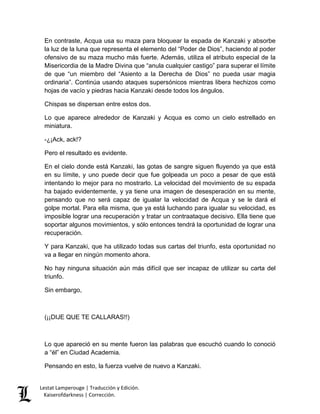 Lestat Lamperouge | Traducción y Edición. 
Kaiserofdarkness | Corrección. 
En contraste, Acqua usa su maza para bloquear la espada de Kanzaki y absorbe la luz de la luna que representa el elemento del “Poder de Dios”, haciendo al poder ofensivo de su maza mucho más fuerte. Además, utiliza el atributo especial de la Misericordia de la Madre Divina que “anula cualquier castigo” para superar el límite de que “un miembro del “Asiento a la Derecha de Dios” no pueda usar magia ordinaria”. Continúa usando ataques supersónicos mientras libera hechizos como hojas de vacío y piedras hacia Kanzaki desde todos los ángulos. 
Chispas se dispersan entre estos dos. 
Lo que aparece alrededor de Kanzaki y Acqua es como un cielo estrellado en miniatura. 
-¿¡Ack, ack!? 
Pero el resultado es evidente. 
En el cielo donde está Kanzaki, las gotas de sangre siguen fluyendo ya que está en su límite, y uno puede decir que fue golpeada un poco a pesar de que está intentando lo mejor para no mostrarlo. La velocidad del movimiento de su espada ha bajado evidentemente, y ya tiene una imagen de desesperación en su mente, pensando que no será capaz de igualar la velocidad de Acqua y se le dará el golpe mortal. Para ella misma, que ya está luchando para igualar su velocidad, es imposible lograr una recuperación y tratar un contraataque decisivo. Ella tiene que soportar algunos movimientos, y sólo entonces tendrá la oportunidad de lograr una recuperación. 
Y para Kanzaki, que ha utilizado todas sus cartas del triunfo, esta oportunidad no va a llegar en ningún momento ahora. 
No hay ninguna situación aún más difícil que ser incapaz de utilizar su carta del triunfo. 
Sin embargo, 
(¡¡DIJE QUE TE CALLARAS!!) 
Lo que apareció en su mente fueron las palabras que escuchó cuando lo conoció a “él” en Ciudad Academia. 
Pensando en esto, la fuerza vuelve de nuevo a Kanzaki.  