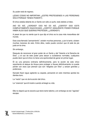 Lestat Lamperouge | Traducción y Edición. 
Kaiserofdarkness | Corrección. 
Su poder está de regreso. 
(¡ESAS COSAS NO IMPORTAN! ¿¡ESTÁS PROTEGIENDO A LAS PERSONAS SÓLO PORQUE TIENES PODER!?) 
El chico estaba delante de un Santo con sólo un puño, todo debido a Index. 
(NO ES ASÍ, ¿VERDAD? ESO NO ES ASÍ, ¿CIERTO? ESO ESTÁ COMPLETAMENTE EQUIVOCADO, ¿CIERTO? ADQUIRISTE PODER PORQUE HABÍA ALGO QUE QUERÍAS PROTEGER, ¿¡VERDAD!?) 
A pesar de que no siente que lo que dijo el chico es la cosa más maravillosa del mundo. 
Esta cosa llamada “pensamiento”, existen muchas personas, y por lo tanto, existen muchas maneras de esto. Entre ellos, nadie puede concluir que él está de pie justo en la cima. 
Sin embargo, 
Después de reconocer el gran poder de un Santo y del “Asiento a la Derecha de Dios”, y el uso de este poder para atacar a ciudadanos normales, cualquiera puede decir que el chico no tiene una oportunidad de ganar en primer lugar. 
Él es una persona ordinaria definitivamente, pero la acción de este chico soportando el ataque de Acqua para proteger a Itsuwa definitivamente no puede perder con esos que piensan que son “elegidos por Dios” y actúan grandes y poderosos. 
Kanzaki Kaori sigue agitando su espada, pensando en esto mientras aprieta los dientes duro. 
La “razón” que vio de la acción del chico. 
La “creencia” que él mostro cuando arriesgó su vida. 
Ella no dejará que la escoria que tiene tanto talento y sin embargo es tan “egoísta” escape. 
 
