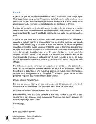 Lestat Lamperouge | Traducción y Edición. 
Kaiserofdarkness | Corrección. 
Parte 4 
A pesar de que las vendas envolviéndolos fueron arrancadas, y la sangre sigue filtrándose de sus cuerpos, los 50 miembros de la Iglesia del estilo Amakusa no se preocupan por eso. Desde el borde del enorme agujero en el 4° nivel, están allí de pie sin comprender mientras ven la batalla entre los Santos en el 5° nivel. 
Sonidos de explosiones, fuertes ráfagas de viento, ondas de choque y secuelas, sólo de ver estas cosas solamente es impresionante, pero teniendo en cuenta la enorme cantidad de escombros al lado, es increíble que nadie más se involucró en esto. 
A pesar de que todos son humanos, como esto ya ha superado su velocidad e impacto, e incluso cuando el enorme laberinto de círculos mágicos está siendo volado, sólo pueden seguir mirando a estos dos monstruos. Gritos se pueden escuchar, el metal se puede escuchar chocando entre sí, tormentas provocan que el vapor en el aire sea dispersado, formando lo que parece ser un vestigio de las nubes de un motor después de que un avión pasa volando. Hay muchos destellos después de cada ataque, y no importa que hechizo sea, si cualquiera de los miembros de la Amakusa es golpeado por él, será reducido a polvo. De todos modos, estos hechizos extremadamente poderosos están siendo usados por todo el lugar. 
Desde lejos, uno puede sentir que es una galaxia chocando con otra galaxia. Con este choque, numerosas estrellas explotan, el espacio se distorsiona, todo es tragado por la oscuridad, y una nueva luz aparece de nuevo, dando la impresión de que está persiguiendo a la oscuridad. Y entonces, ¿qué hacen las dos personas de pie en esta representación de la galaxia? 
Uno de ellos es Kanzaki Kaori. 
Ella era su anterior líder, y en este momento, está dándoles amor a través de maneras que no pueden ver, una verdadera Santa entre los 20 de ellos. 
La Suma Sacerdotisa de los Amakusa está luchando. 
Probablemente, está aquí para proteger a ese chico normal al que Acqua está apuntando, y para proteger a sus compañeros Amakusas que fueron atacados por Acqua por proteger a ese chico. 
Sin embargo, 
-… 
Ellos escuchan un sonido.  