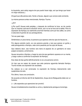 Lestat Lamperouge | Traducción y Edición. 
KaiserofDarkness | Corrección. 
la Izquierda, pero estoy segura de que puedo hacer algo, así que tengo que hacer mi mejor esfuerzo.) 
Al igual que ella piensa esto, frente a Itsuwa, alguien que conoce está corriendo. 
La misma persona antes mencionada, Kamijou Touma. 
-¿Eh? 
(¿Por qué?) Itsuwa está perpleja, y después de confirmar la hora, se da cuenta que no importa cuál sea la situación ahora, aún no es la hora de la salida. Pero la expresión de Kamijou es realmente anormal mientras corre por las calles, es como si estuviera huyendo de sus perseguidores. 
Tal vez pasó algo. 
Sintiéndose un poco tensa, la persona que aparece ante los ojos de Itsuwa es… 
Por alguna extraña razón, es una persona grande y rara que parece un gorila y está persiguiendo a Kamijou, este corre pasando por los ojos de Itsuwa. 
Que debería decir, ese hombre raro tiene el aspecto de un gamberro en esos juegos europeos y americanos. 
Itsuwa recuerda a Kamijou y luego la cara de ese gamberro aparece en su mente, y luego vuelve a confirmar la expresión de Kamijou. 
Esa clase de tipo gorila definitivamente no es una persona común. 
Un tipo que es capaz de causar que esta persona aguerrida llamada Kamijou Touma revele una expresión tan asustada. 
Su cabeza va a ser arrancada: la expresión de Kamijou básicamente está quejándose de esto. 
Por último, hace una conclusión. 
De acuerdo al informe del 30 de Septiembre, Acqua de la Retaguardia debe ser un hombre. 
(–– ¡No esperaba que apareciera tan pronto!) 
Itsuwa inmediatamente ensambla su arma y rápidamente persigue al enemigo. 
 