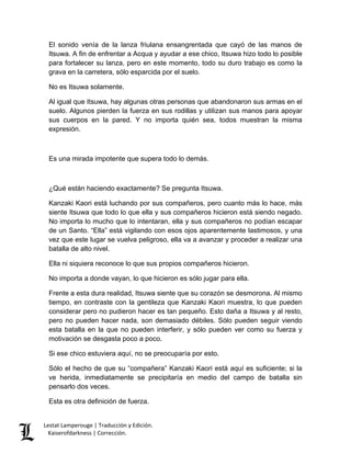 Lestat Lamperouge | Traducción y Edición. 
Kaiserofdarkness | Corrección. 
El sonido venía de la lanza friulana ensangrentada que cayó de las manos de Itsuwa. A fin de enfrentar a Acqua y ayudar a ese chico, Itsuwa hizo todo lo posible para fortalecer su lanza, pero en este momento, todo su duro trabajo es como la grava en la carretera, sólo esparcida por el suelo. 
No es Itsuwa solamente. 
Al igual que Itsuwa, hay algunas otras personas que abandonaron sus armas en el suelo. Algunos pierden la fuerza en sus rodillas y utilizan sus manos para apoyar sus cuerpos en la pared. Y no importa quién sea, todos muestran la misma expresión. 
Es una mirada impotente que supera todo lo demás. 
¿Qué están haciendo exactamente? Se pregunta Itsuwa. 
Kanzaki Kaori está luchando por sus compañeros, pero cuanto más lo hace, más siente Itsuwa que todo lo que ella y sus compañeros hicieron está siendo negado. No importa lo mucho que lo intentaran, ella y sus compañeros no podían escapar de un Santo. “Ella” está vigilando con esos ojos aparentemente lastimosos, y una vez que este lugar se vuelva peligroso, ella va a avanzar y proceder a realizar una batalla de alto nivel. 
Ella ni siquiera reconoce lo que sus propios compañeros hicieron. 
No importa a donde vayan, lo que hicieron es sólo jugar para ella. 
Frente a esta dura realidad, Itsuwa siente que su corazón se desmorona. Al mismo tiempo, en contraste con la gentileza que Kanzaki Kaori muestra, lo que pueden considerar pero no pudieron hacer es tan pequeño. Esto daña a Itsuwa y al resto, pero no pueden hacer nada, son demasiado débiles. Sólo pueden seguir viendo esta batalla en la que no pueden interferir, y sólo pueden ver como su fuerza y motivación se desgasta poco a poco. 
Si ese chico estuviera aquí, no se preocuparía por esto. 
Sólo el hecho de que su “compañera” Kanzaki Kaori está aquí es suficiente; si la ve herida, inmediatamente se precipitaría en medio del campo de batalla sin pensarlo dos veces. 
Esta es otra definición de fuerza.  