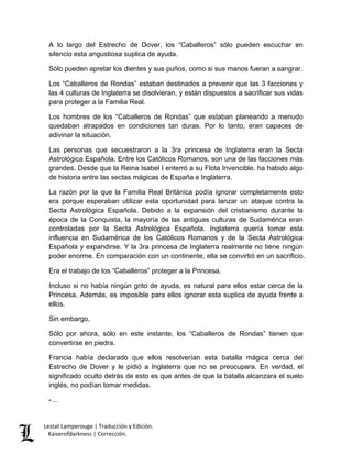 Lestat Lamperouge | Traducción y Edición. 
Kaiserofdarkness | Corrección. 
A lo largo del Estrecho de Dover, los “Caballeros” sólo pueden escuchar en silencio esta angustiosa suplica de ayuda. 
Sólo pueden apretar los dientes y sus puños, como si sus manos fueran a sangrar. 
Los “Caballeros de Rondas” estaban destinados a prevenir que las 3 facciones y las 4 culturas de Inglaterra se disolvieran, y están dispuestos a sacrificar sus vidas para proteger a la Familia Real. 
Los hombres de los “Caballeros de Rondas” que estaban planeando a menudo quedaban atrapados en condiciones tan duras. Por lo tanto, eran capaces de adivinar la situación. 
Las personas que secuestraron a la 3ra princesa de Inglaterra eran la Secta Astrológica Española. Entre los Católicos Romanos, son una de las facciones más grandes. Desde que la Reina Isabel I enterró a su Flota Invencible, ha habido algo de historia entre las sectas mágicas de España e Inglaterra. 
La razón por la que la Familia Real Británica podía ignorar completamente esto era porque esperaban utilizar esta oportunidad para lanzar un ataque contra la Secta Astrológica Española. Debido a la expansión del cristianismo durante la época de la Conquista, la mayoría de las antiguas culturas de Sudamérica eran controladas por la Secta Astrológica Española. Inglaterra quería tomar esta influencia en Sudamérica de los Católicos Romanos y de la Secta Astrológica Española y expandirse. Y la 3ra princesa de Inglaterra realmente no tiene ningún poder enorme. En comparación con un continente, ella se convirtió en un sacrificio. 
Era el trabajo de los “Caballeros” proteger a la Princesa. 
Incluso si no había ningún grito de ayuda, es natural para ellos estar cerca de la Princesa. Además, es imposible para ellos ignorar esta suplica de ayuda frente a ellos. 
Sin embargo, 
Sólo por ahora, sólo en este instante, los “Caballeros de Rondas” tienen que convertirse en piedra. 
Francia había declarado que ellos resolverían esta batalla mágica cerca del Estrecho de Dover y le pidió a Inglaterra que no se preocupara. En verdad, el significado oculto detrás de esto es que antes de que la batalla alcanzara el suelo inglés, no podían tomar medidas. 
-…  