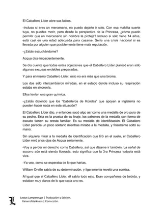 Lestat Lamperouge | Traducción y Edición. 
Kaiserofdarkness | Corrección. 
El Caballero Líder abre sus labios. 
-Incluso si eres un mercenario, no puedo dejarte ir solo. Con esa maldita suerte tuya, no puedes morir, pero desde la perspectiva de la Princesa, ¿cómo puedo permitir que un mercenario sin nombre la proteja? Incluso si sólo tiene 14 años, está casi en una edad adecuada para casarse. Sería una crisis nacional si es llevada por alguien que posiblemente tiene mala reputación. 
-¿Estás escuchándome? 
Acqua dice impacientemente. 
Se dio cuenta que todas estas objeciones que el Caballero Líder planteó eran sólo algunas excusas endebles preparadas. 
Y para el mismo Caballero Líder, esto no era más que una broma. 
Los dos sólo intercambiaron miradas, en el estado donde incluso su respiración estaba en sincronía. 
Ellos tenían una gran química. 
-¿Estás diciendo que los “Caballeros de Rondas” que apoyan a Inglaterra no pueden hacer nada en esta situación? 
El Caballero Líder dijo, y entonces sacó algo así como una medalla de oro puro de su pecho. Esta es la prueba de su linaje, los patrones de la medalla con forma de escudo tienen su cresta familiar. Es su medalla de identificación. El Caballero Líder parecía un poco solitario mientras miraba a la medalla, y finalmente soltó su mano. 
Sin siquiera mirar a la medalla de identificación que tiró en el suelo, el Caballero Líder miró a los ojos de Acqua seriamente. 
-Voy a perder mi derecho como Caballero, así que déjame ir también. La señal de socorro aún está siendo liberada, esto significa que la 3ra Princesa todavía está viva. 
-Ya veo, como se esperaba de lo que harías. 
William Orville sabía de su determinación, y ligeramente reveló una sonrisa. 
Al igual que el Caballero Líder, él sabía todo esto. Eran compañeros de bebida, y estaban muy claros de lo que cada uno es.  