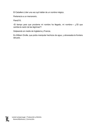 Lestat Lamperouge | Traducción y Edición. 
Kaiserofdarkness | Corrección. 
El Caballero Líder una vez oyó hablar de un nombre mágico. 
Pertenecía a un mercenario. 
Flere210. 
-El tiempo para que proclame mi nombre ha llegado, mi nombre–– ¡¡“El que cambia la razón de las lágrimas”!! 
Golpeando en medio de Inglaterra y Francia. 
Es William Orville, que podía manipular hechizos de agua, y atravesaba la frontera del país. 
 