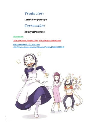 Lestat Lamperouge | Traducción y Edición. 
Kaiserofdarkness | Corrección. 
Traductor: 
Lestat Lamperouge 
Corrección: 
KaiserofDarkness 
SÍGUENOS EN: 
HTTP://KIKUSLIRUS.BLOGSPOT.COM/ HTTP://TWITTER.COM/KIKUSLIRUS 
NUEVA PÁGINA DE FACE VISITENOS: HTTP://WWW.FACEBOOK.COM/PAGES/KIKUSLIRUSPROYECT/241868715823945 
 
