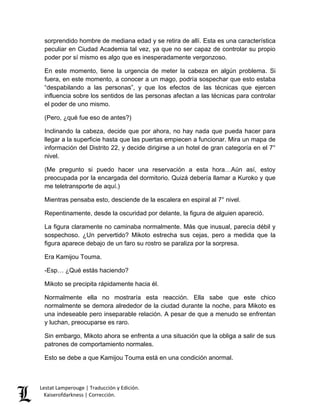 Lestat Lamperouge | Traducción y Edición. 
Kaiserofdarkness | Corrección. 
sorprendido hombre de mediana edad y se retira de allí. Esta es una característica peculiar en Ciudad Academia tal vez, ya que no ser capaz de controlar su propio poder por sí mismo es algo que es inesperadamente vergonzoso. 
En este momento, tiene la urgencia de meter la cabeza en algún problema. Si fuera, en este momento, a conocer a un mago, podría sospechar que esto estaba “despabilando a las personas”, y que los efectos de las técnicas que ejercen influencia sobre los sentidos de las personas afectan a las técnicas para controlar el poder de uno mismo. 
(Pero, ¿qué fue eso de antes?) 
Inclinando la cabeza, decide que por ahora, no hay nada que pueda hacer para llegar a la superficie hasta que las puertas empiecen a funcionar. Mira un mapa de información del Distrito 22, y decide dirigirse a un hotel de gran categoría en el 7° nivel. 
(Me pregunto si puedo hacer una reservación a esta hora…Aún así, estoy preocupada por la encargada del dormitorio. Quizá debería llamar a Kuroko y que me teletransporte de aquí.) 
Mientras pensaba esto, desciende de la escalera en espiral al 7° nivel. 
Repentinamente, desde la oscuridad por delante, la figura de alguien apareció. 
La figura claramente no caminaba normalmente. Más que inusual, parecía débil y sospechoso. ¿Un pervertido? Mikoto estrecha sus cejas, pero a medida que la figura aparece debajo de un faro su rostro se paraliza por la sorpresa. 
Era Kamijou Touma. 
-Esp… ¿Qué estás haciendo? 
Mikoto se precipita rápidamente hacia él. 
Normalmente ella no mostraría esta reacción. Ella sabe que este chico normalmente se demora alrededor de la ciudad durante la noche, para Mikoto es una indeseable pero inseparable relación. A pesar de que a menudo se enfrentan y luchan, preocuparse es raro. 
Sin embargo, Mikoto ahora se enfrenta a una situación que la obliga a salir de sus patrones de comportamiento normales. 
Esto se debe a que Kamijou Touma está en una condición anormal.  