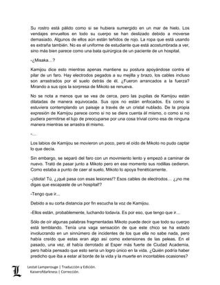 Lestat Lamperouge | Traducción y Edición. 
Kaiserofdarkness | Corrección. 
Su rostro está pálido como si se hubiera sumergido en un mar de hielo. Los vendajes envueltos en todo su cuerpo se han deslizado debido a moverse demasiado. Algunos de ellos aún están teñidos de rojo. La ropa que está usando es extraña también. No es el uniforme de estudiante que está acostumbrada a ver, sino más bien parece como una bata quirúrgica de un paciente de un hospital. 
-¿Misaka…? 
Kamijou dice esto mientras apenas mantiene su postura apoyándose contra el pilar de un faro. Hay electrodos pegados a su mejilla y brazo, los cables incluso son arrastrados por el suelo detrás de él. ¿Fueron arrancados a la fuerza? Mirando a sus ojos la sorpresa de Mikoto se renueva. 
No se nota a menos que se vea de cerca, pero las pupilas de Kamijou están dilatadas de manera equivocada. Sus ojos no están enfocados. Es como si estuviera contemplando un paisaje a través de un cristal nublado. De la propia expresión de Kamijou parece como si no se diera cuenta él mismo, o como si no pudiera permitirse el lujo de preocuparse por una cosa trivial como esa de ninguna manera mientras se arrastra él mismo. 
-… 
Los labios de Kamijou se movieron un poco, pero el oído de Mikoto no pudo captar lo que decía. 
Sin embargo, se separó del faro con un movimiento lento y empezó a caminar de nuevo. Trató de pasar junto a Mikoto pero en ese momento sus rodillas cedieron. Como estaba a punto de caer al suelo, Mikoto lo apoya frenéticamente. 
-¡Idiota! Tú, ¿¡qué pasa con esas lesiones!? Esos cables de electrodos… ¿¡no me digas que escapaste de un hospital!? 
-Tengo que ir... 
Debido a su corta distancia por fin escucha la voz de Kamijou. 
-Ellos están, probablemente, luchando todavía. Es por eso, que tengo que ir… 
Sólo de oír algunas palabras fragmentadas Mikoto puede decir que todo su cuerpo está temblando. Tenía una vaga sensación de que este chico se ha estado involucrando en un sinnúmero de incidentes de los que ella no sabe nada, pero había creído que estas eran algo así como extensiones de las peleas. En el pasado, una vez, él había derrotado al Esper más fuerte de Ciudad Academia, pero había pensado que esto sería un logro único en la vida. ¿Quién podría haber predicho que iba a estar al borde de la vida y la muerte en incontables ocasiones?  