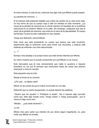Lestat Lamperouge | Traducción y Edición. 
Kaiserofdarkness | Corrección. 
Al mismo tiempo, si esto es así, entonces hay algo más que Mikoto puede aceptar. 
(La pérdida de memoria…) 
Si él siempre está peleando batallas que cortan los bordes de su vida como esta, no hay forma de que su cuerpo vaya a salir sin heridas en todo momento. ¿La causa de la pérdida de memoria es un shock mental o el resultado de un problema estructural en el cerebro? Mikoto no lo sabe. Sin embargo, cualquiera que sea la razón de la pérdida de memoria, eso entra en el reino de la plausibilidad. El cuerpo de Kamijou Touma ha sido maltratado en esa medida. 
Tengo que detenerlo, piensa Mikoto. 
Este chico que está arrastrando su cuerpo que parece que está muriendo, experimentó algo lo suficiente como para tomar sus recuerdos, y todavía está tratando de enfrentar una crisis desconocida. 
-¿…? 
Kamijou mira perplejo a su propio brazo que está siendo retenido por Mikoto. 
Su rostro muestra que no puede comprender por qué Mikoto no se mueve. 
Esto demuestra que él cree sinceramente que nadie lo ayudaría o siquiera levantaría su voz por él siempre que mantuviera todas las cosas que podrían preocupar a otros en secreto. 
Esta pequeña cosa la irrita. 
Desde el fondo de su corazón. 
-¿Por qué…no dijiste nada? 
Mikoto se da cuenta de que lo había murmurado en voz alta. 
Sabiendo que no podía recuperarlas, no puede detener las palabras. 
-“Quiero que me ayudes” o “Préstame tu poder”…No ni siquiera algo concreto como eso. Sólo algo simple como “Tengo miedo” o “Estoy preocupado”, ¡por lo menos di algo como eso! 
-Misaka… ¿qué estás diciendo?–… 
-Lo sé. 
Mikoto dice para cortar sus intentos de aun ahora seguir engañando, no, para evitar que Mikoto se enrede.  