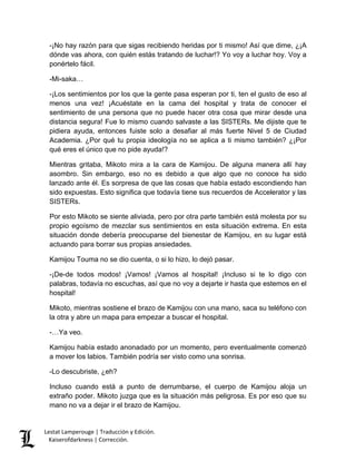 Lestat Lamperouge | Traducción y Edición. 
Kaiserofdarkness | Corrección. 
-¡No hay razón para que sigas recibiendo heridas por ti mismo! Así que dime, ¿¡A dónde vas ahora, con quién estás tratando de luchar!? Yo voy a luchar hoy. Voy a ponértelo fácil. 
-Mi-saka… 
-¡Los sentimientos por los que la gente pasa esperan por ti, ten el gusto de eso al menos una vez! ¡Acuéstate en la cama del hospital y trata de conocer el sentimiento de una persona que no puede hacer otra cosa que mirar desde una distancia segura! Fue lo mismo cuando salvaste a las SISTERs. Me dijiste que te pidiera ayuda, entonces fuiste solo a desafiar al más fuerte Nivel 5 de Ciudad Academia. ¿Por qué tu propia ideología no se aplica a ti mismo también? ¿¡Por qué eres el único que no pide ayuda!? 
Mientras gritaba, Mikoto mira a la cara de Kamijou. De alguna manera allí hay asombro. Sin embargo, eso no es debido a que algo que no conoce ha sido lanzado ante él. Es sorpresa de que las cosas que había estado escondiendo han sido expuestas. Esto significa que todavía tiene sus recuerdos de Accelerator y las SISTERs. 
Por esto Mikoto se siente aliviada, pero por otra parte también está molesta por su propio egoísmo de mezclar sus sentimientos en esta situación extrema. En esta situación donde debería preocuparse del bienestar de Kamijou, en su lugar está actuando para borrar sus propias ansiedades. 
Kamijou Touma no se dio cuenta, o si lo hizo, lo dejó pasar. 
-¡De-de todos modos! ¡Vamos! ¡Vamos al hospital! ¡Incluso si te lo digo con palabras, todavía no escuchas, así que no voy a dejarte ir hasta que estemos en el hospital! 
Mikoto, mientras sostiene el brazo de Kamijou con una mano, saca su teléfono con la otra y abre un mapa para empezar a buscar el hospital. 
-…Ya veo. 
Kamijou había estado anonadado por un momento, pero eventualmente comenzó a mover los labios. También podría ser visto como una sonrisa. 
-Lo descubriste, ¿eh? 
Incluso cuando está a punto de derrumbarse, el cuerpo de Kamijou aloja un extraño poder. Mikoto juzga que es la situación más peligrosa. Es por eso que su mano no va a dejar ir el brazo de Kamijou.  