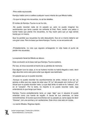 Lestat Lamperouge | Traducción y Edición. 
Kaiserofdarkness | Corrección. 
-Pero estás equivocada. 
Kamijou habla como si sellara cualquier nuevo intento de que Mikoto hable. 
-Ya que no tengo mis recuerdos, no sé los detalles. 
El núcleo de Kamijou Touma no se ha roto. 
-No puedo recordar nada de mi pasado yo, pero no puedo imaginar los sentimientos que tenía cuando me enfrente al final. Pero, recibir una paliza o luchar hasta que pierda mis recuerdos, no hay razón para que yo siga siendo herido por mí mismo. 
Que ha perdido sus recuerdos ha sido descubierto. Eso en si mismo debería ser una gran cosa. Pero la base que tiene Kamijou Touma, no se encuentra allí. 
-Probablemente, no creo que siguiera arriesgando mi vida hasta el punto de perder mis recuerdos. 
La expresión facial de Mikoto se detuvo. 
Esta conclusión es la base real que Kamijou Touma sostiene. 
Por eso, el chico escondió el hecho de su pérdida de memoria. 
Ese alguien tuvo la culpa, si no se hubiera movido no habría llegado a esto, decir algo aburrido como esto para evitar que alguien sea lastimado. 
Un pasado que ya no puede recordar. 
-Aunque no puedo recordar los acontecimientos de antes, incluso si es así, es gracias a ellos que soy capaz de estar aquí. El “yo” del pasado aún motiva al “yo” actual que no puede recordar nada. Lo que dejó atrás no está en la “cabeza”, sino en el “corazón”. Por lo tanto, no importa si no puedo recordar nada, sigo entendiendo lo que tengo que hacer. 
Kamijou Touma probablemente tiene un vago “algo” que ni siquiera él puede entender como una fuente de orgullo. A causa de sus creencias, no tiene remordimientos. Si tuviera que encontrarse con su pasado yo, sería capaz de decir “Gracias”, con una sonrisa y sin vacilaciones. Este chico cree esto sin dudas. 
-Lo siento Misaka. Regresa rápido.  