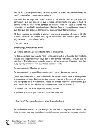 Lestat Lamperouge | Traducción y Edición. 
Kaiserofdarkness | Corrección. 
Ella se dio cuenta que su mano se había soltado. El brazo de Kamijou Touma se movió con una fuerza anormalmente fuerte. 
-Me voy. No es algo que puedo confiar a los demás. No es que hay una conmoción por que sea yo el que lo haga…simplemente, me voy. Al final no cambia nada. Si una rueda dentada se desliza fuera de lugar y pierdo mis recuerdos, no cambia lo que debo hacer. Kamijou Touma no es el tipo de persona que deja que algo pequeño como perder algunos recuerdos lo detenga. 
El chico muestra su espalda a Mikoto y comienza a caminar de nuevo. Si ella hubiera pensado en seguir esa figura caminando de manera poco fiable, seguramente podría haberlo hecho. 
(Qué debo hacer…) 
Sin embargo, Mikoto no se movió. 
La espalda está ahí. Sí extiendes la mano la alcanzarías. 
(Él dijo que estaba equivocada. Pero Tengo que llevarlo a un hospital de inmediato. Incluso está la opción de que vaya con él a su campo de batalla…Pero, sé que no está tirado. Probablemente, en esta situación, el hecho de que él está de pie sobre sus propias piernas tiene un significado especial en él.) 
En este momento, Kamijou se mueve. 
En este momento en que Mikoto estaba preocupada, Kamijou se mueve. 
(Pero, algo como eso, no puedo detenerlo. En este momento verlo ir tiene que ser la respuesta correcta. Sostener ambas manos, rogando a Dios que él volviera en una sola pieza es lo más correcto. Todas las demás opciones, cualesquiera que sean, no tienen sentido. Definitivamente no desea nada como eso…) 
La espalda poco fiable se aleja más. No hay tiempo. 
A pesar de que tenía que detenerlo, Mikoto no se mueve. 
(¿Qué hago? No puedo llegar a un acuerdo en absoluto.) 
Probablemente, en todo lo que Kamijou Touma dijo, no hay una sola mentira. Se limitó a dejar que sus verdaderos sentimientos se conocieran. A pesar de ello,  