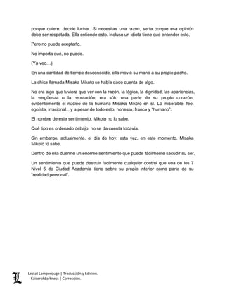 Lestat Lamperouge | Traducción y Edición. 
Kaiserofdarkness | Corrección. 
porque quiere, decide luchar. Si necesitas una razón, sería porque esa opinión debe ser respetada. Ella entiende esto. Incluso un idiota tiene que entender esto. Pero no puede aceptarlo. No importa qué, no puede. (Ya veo…) En una cantidad de tiempo desconocido, ella movió su mano a su propio pecho. La chica llamada Misaka Mikoto se había dado cuenta de algo. No era algo que tuviera que ver con la razón, la lógica, la dignidad, las apariencias, la vergüenza o la reputación, era sólo una parte de su propio corazón, evidentemente el núcleo de la humana Misaka Mikoto en sí. Lo miserable, feo, egoísta, irracional…y a pesar de todo esto, honesto, franco y “humano”. El nombre de este sentimiento, Mikoto no lo sabe. Qué tipo es ordenado debajo, no se da cuenta todavía. Sin embargo, actualmente, el día de hoy, esta vez, en este momento, Misaka Mikoto lo sabe. Dentro de ella duerme un enorme sentimiento que puede fácilmente sacudir su ser. Un sentimiento que puede destruir fácilmente cualquier control que una de los 7 Nivel 5 de Ciudad Academia tiene sobre su propio interior como parte de su “realidad personal”.  