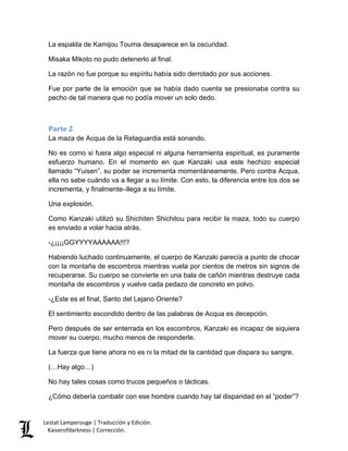 Lestat Lamperouge | Traducción y Edición. 
Kaiserofdarkness | Corrección. 
La espalda de Kamijou Touma desaparece en la oscuridad. 
Misaka Mikoto no pudo detenerlo al final. 
La razón no fue porque su espíritu había sido derrotado por sus acciones. 
Fue por parte de la emoción que se había dado cuenta se presionaba contra su pecho de tal manera que no podía mover un solo dedo. 
Parte 2 
La maza de Acqua de la Retaguardia está sonando. 
No es como si fuera algo especial ni alguna herramienta espiritual, es puramente esfuerzo humano. En el momento en que Kanzaki usa este hechizo especial llamado “Yuisen”, su poder se incrementa momentáneamente. Pero contra Acqua, ella no sabe cuándo va a llegar a su límite. Con esto, la diferencia entre los dos se incrementa, y finalmente–llega a su límite. 
Una explosión. 
Como Kanzaki utilizó su Shichiten Shichitou para recibir la maza, todo su cuerpo es enviado a volar hacia atrás. 
-¿¡¡¡¡GGYYYYAAAAAA!!!? 
Habiendo luchado continuamente, el cuerpo de Kanzaki parecía a punto de chocar con la montaña de escombros mientras vuela por cientos de metros sin signos de recuperarse. Su cuerpo se convierte en una bala de cañón mientras destruye cada montaña de escombros y vuelve cada pedazo de concreto en polvo. 
-¿Este es el final, Santo del Lejano Oriente? 
El sentimiento escondido dentro de las palabras de Acqua es decepción. 
Pero después de ser enterrada en los escombros, Kanzaki es incapaz de siquiera mover su cuerpo, mucho menos de responderle. 
La fuerza que tiene ahora no es ni la mitad de la cantidad que dispara su sangre. 
(…Hay algo…) 
No hay tales cosas como trucos pequeños o tácticas. 
¿Cómo debería combatir con ese hombre cuando hay tal disparidad en el “poder”?  