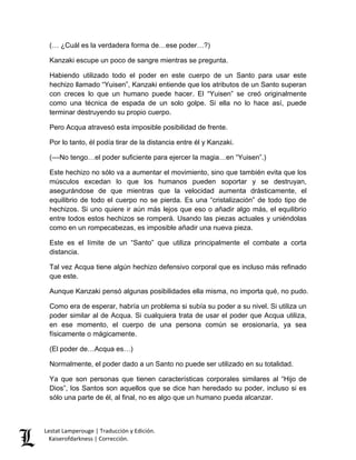 Lestat Lamperouge | Traducción y Edición. 
Kaiserofdarkness | Corrección. 
(… ¿Cuál es la verdadera forma de…ese poder…?) 
Kanzaki escupe un poco de sangre mientras se pregunta. 
Habiendo utilizado todo el poder en este cuerpo de un Santo para usar este hechizo llamado “Yuisen”, Kanzaki entiende que los atributos de un Santo superan con creces lo que un humano puede hacer. El “Yuisen” se creó originalmente como una técnica de espada de un solo golpe. Si ella no lo hace así, puede terminar destruyendo su propio cuerpo. 
Pero Acqua atravesó esta imposible posibilidad de frente. 
Por lo tanto, él podía tirar de la distancia entre él y Kanzaki. 
(––No tengo…el poder suficiente para ejercer la magia…en “Yuisen”.) 
Este hechizo no sólo va a aumentar el movimiento, sino que también evita que los músculos excedan lo que los humanos pueden soportar y se destruyan, asegurándose de que mientras que la velocidad aumenta drásticamente, el equilibrio de todo el cuerpo no se pierda. Es una “cristalización” de todo tipo de hechizos. Si uno quiere ir aún más lejos que eso o añadir algo más, el equilibrio entre todos estos hechizos se romperá. Usando las piezas actuales y uniéndolas como en un rompecabezas, es imposible añadir una nueva pieza. 
Este es el límite de un “Santo” que utiliza principalmente el combate a corta distancia. 
Tal vez Acqua tiene algún hechizo defensivo corporal que es incluso más refinado que este. 
Aunque Kanzaki pensó algunas posibilidades ella misma, no importa qué, no pudo. 
Como era de esperar, habría un problema si subía su poder a su nivel. Si utiliza un poder similar al de Acqua. Si cualquiera trata de usar el poder que Acqua utiliza, en ese momento, el cuerpo de una persona común se erosionaría, ya sea físicamente o mágicamente. 
(El poder de…Acqua es…) 
Normalmente, el poder dado a un Santo no puede ser utilizado en su totalidad. 
Ya que son personas que tienen características corporales similares al “Hijo de Dios”, los Santos son aquellos que se dice han heredado su poder, incluso si es sólo una parte de él, al final, no es algo que un humano pueda alcanzar.  