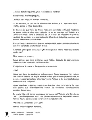 Lestat Lamperouge | Traducción y Edición. 
KaiserofDarkness | Corrección. 
-…Acqua de la Retaguardia. ¿Aún recuerdas ese nombre? 
Itsuwa tiembla mientras pregunta. 
Las cejas de Kamijou se mueven con recelo. 
-Sí. Lo recuerdo, es uno de los miembros del “Asiento a la Derecha de Dios”… ¿no? Lo conocí el 30 de Septiembre. 
Sí, después de que Vento del Frente había sido derrotada en Ciudad Academia, fue Acqua quien se abrió paso. Además de ser un miembro del “Asiento a la Derecha de Dios”, tiene la capacidad de un “Santo”. Es imposible imaginar su habilidad de combate, y es esencialmente diferente de todos los enemigos que Kamijou ha enfrentado hasta ahora. 
Aunque Kamijou realmente no quiere ir a ningún lugar, sigue caminando hacia una calle muy transitada, charlando con Itsuwa. 
-Entonces, ¿Qué pasa con Acqua? ¿No me digas que intenta hacer algo extraño en otro país? 
-N-no es eso, no es eso… 
Itsuwa parece que tiene problemas para hablar. Después de aparentemente procesar todo en su cerebro, finalmente dice: 
-El objetivo de Acqua de la Retaguardia parece eres tú. 
-¿Ha? 
-Sobre eso, tanto los Anglicanos Ingleses como Ciudad Academia han recibido una carta de desafío de Acqua. Estaba escrito que en estos próximos días, va a…um…regresar para atacar a Kamijou Touma. Así que le dijo a ambos lados que sean cautelosos, o algo así. 
Itsuwa parecía en problemas, mientras se detenía a mitad de la plática. Es como esos padres que deliberadamente ocultan las cuestiones extremadamente sensibles de sus hijos. 
Su propia vida está siendo amenazada por Acqua del “Asiento a la Derecha de Dios”… ¿Qué tan grave es esto? Este ordinario estudiante de preparatoria llamado Kamijou Touma es incapaz de comprenderlo inmediatamente. 
-“Asiento a la Derecha de Dios”, ¿eh? 
Kamijou reflexiona por un momento.  