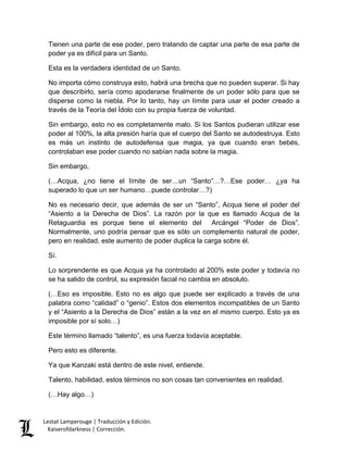 Lestat Lamperouge | Traducción y Edición. 
Kaiserofdarkness | Corrección. 
Tienen una parte de ese poder, pero tratando de captar una parte de esa parte de poder ya es difícil para un Santo. 
Esta es la verdadera identidad de un Santo. 
No importa cómo construya esto, habrá una brecha que no pueden superar. Si hay que describirlo, sería como apoderarse finalmente de un poder sólo para que se disperse como la niebla. Por lo tanto, hay un límite para usar el poder creado a través de la Teoría del Ídolo con su propia fuerza de voluntad. 
Sin embargo, esto no es completamente malo. Si los Santos pudieran utilizar ese poder al 100%, la alta presión haría que el cuerpo del Santo se autodestruya. Esto es más un instinto de autodefensa que magia, ya que cuando eran bebés, controlaban ese poder cuando no sabían nada sobre la magia. 
Sin embargo, 
(…Acqua, ¿no tiene el límite de ser…un “Santo”…?…Ese poder… ¿ya ha superado lo que un ser humano…puede controlar…?) 
No es necesario decir, que además de ser un “Santo”, Acqua tiene el poder del “Asiento a la Derecha de Dios”. La razón por la que es llamado Acqua de la Retaguardia es porque tiene el elemento del Arcángel “Poder de Dios”. Normalmente, uno podría pensar que es sólo un complemento natural de poder, pero en realidad, este aumento de poder duplica la carga sobre él. 
Sí. 
Lo sorprendente es que Acqua ya ha controlado al 200% este poder y todavía no se ha salido de control, su expresión facial no cambia en absoluto. 
(…Eso es imposible. Esto no es algo que puede ser explicado a través de una palabra como “calidad” o “genio”. Estos dos elementos incompatibles de un Santo y el “Asiento a la Derecha de Dios” están a la vez en el mismo cuerpo. Esto ya es imposible por sí solo…) 
Este término llamado “talento”, es una fuerza todavía aceptable. 
Pero esto es diferente. 
Ya que Kanzaki está dentro de este nivel, entiende. 
Talento, habilidad, estos términos no son cosas tan convenientes en realidad. 
(…Hay algo…)  
