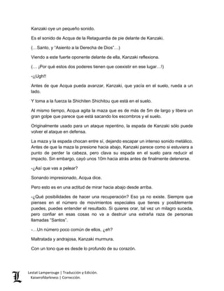 Lestat Lamperouge | Traducción y Edición. 
Kaiserofdarkness | Corrección. 
Kanzaki oye un pequeño sonido. 
Es el sonido de Acqua de la Retaguardia de pie delante de Kanzaki. 
(…Santo, y “Asiento a la Derecha de Dios”…) 
Viendo a este fuerte oponente delante de ella, Kanzaki reflexiona. 
(… ¡Por qué estos dos poderes tienen que coexistir en ese lugar…!) 
-¡¡Ugh!! 
Antes de que Acqua pueda avanzar, Kanzaki, que yacía en el suelo, rueda a un lado. 
Y toma a la fuerza la Shichiten Shichitou que está en el suelo. 
Al mismo tiempo, Acqua agita la maza que es de más de 5m de largo y libera un gran golpe que parece que está sacando los escombros y el suelo. 
Originalmente usado para un ataque repentino, la espada de Kanzaki sólo puede volver el ataque en defensa. 
La maza y la espada chocan entre sí, dejando escapar un intenso sonido metálico. Antes de que la maza la presione hacia abajo, Kanzaki parece como si estuviera a punto de perder la cabeza, pero clava su espada en el suelo para reducir el impacto. Sin embargo, cayó unos 10m hacia atrás antes de finalmente detenerse. 
-¿Así que vas a pelear? 
Sonando impresionado, Acqua dice. 
Pero esto es en una actitud de mirar hacia abajo desde arriba. 
-¿Qué posibilidades de hacer una recuperación? Eso ya no existe. Siempre que pienses en el número de movimientos especiales que tienes y posiblemente puedes, puedes entender el resultado. Si quieres orar, tal vez un milagro suceda, pero confiar en esas cosas no va a destruir una extraña raza de personas llamadas “Santos”. 
-…Un número poco común de ellos, ¿eh? 
Maltratada y andrajosa, Kanzaki murmura. 
Con un tono que es desde lo profundo de su corazón.  